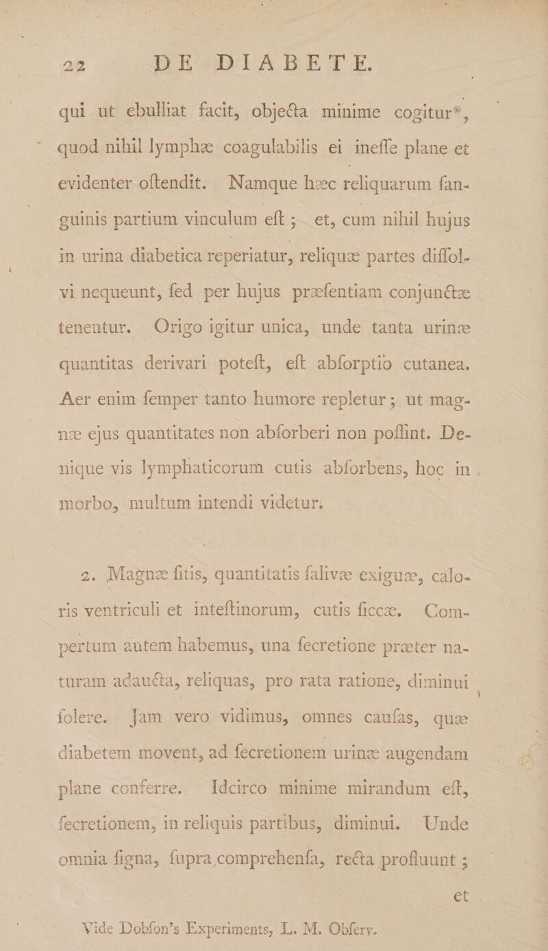 qui ut ebulliat facit, objecia minime cogitur quod nihil lymphae coagulabilis ei inelTe plane et evidenter oftendit. Namque hsec reliquarum fan- guinis partium vinculum efl; et, cum nihil hujus in urina diabetica reperiatur, reliquae partes difTob vi nequeunt, fed per hujus praefentiam conjuncix tenentur. Origo igitur unica, unde tanta urinae quantitas derivari poteft, efl abforptib cutanea. Aer enim femper tanto humore repletur; ut mag¬ nae ejus quantitates non abforberi non polTint. De¬ nique vis lymphaticorum cutis abforbens, hoc in . morbo, multum intendi videtur. 2. .Magnxfitis, quantitatis falivm exiguce, calo¬ ris ventriculi et intehinorum, cutis ficcae. Com¬ pertum autem habemus, una fecretione prmter na¬ turam adaufta, reliquas, pro rata ratione, diminui folere. Jam vero vidimus, omnes caufas, quae diabetem movent, ad fecretionem urinx augendam plane conferre. Idcirco minime mirandum ed, fecretionem, in reliquis partibus, diminui. Unde omnia figna, fupra^comprehenfi, recla profluunt; et Vide Dobfon’s Experiments, L. M. Obferv,