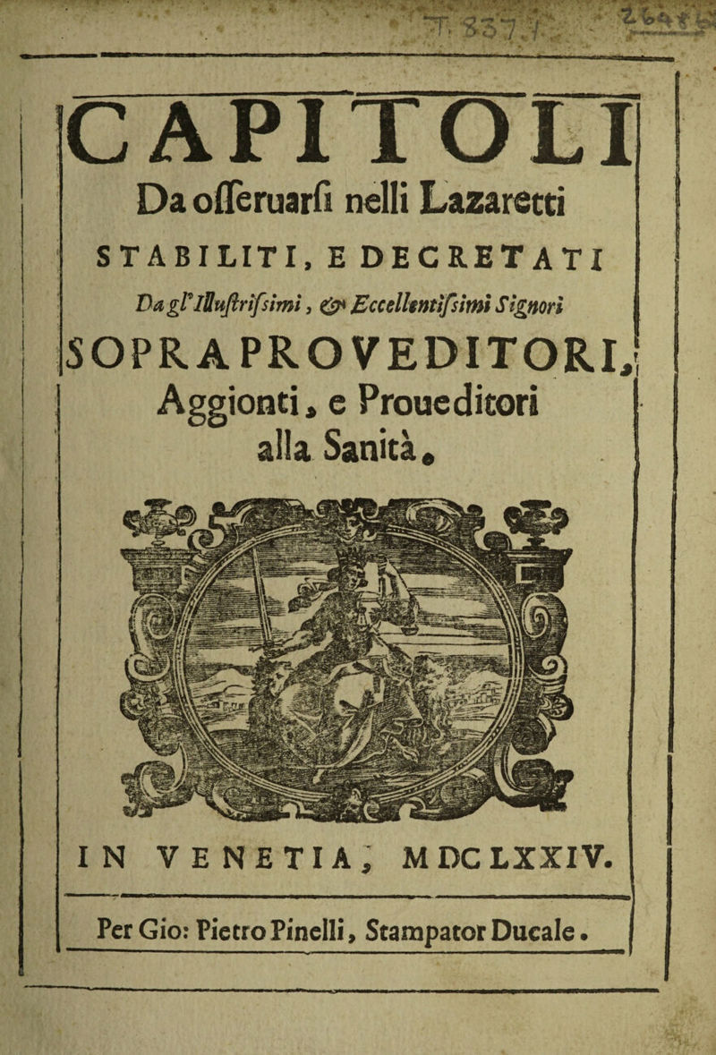 CAPITOLI Da oflèruarfi nelli Lazaretti STABILITI, E DECRETATI Dagl*iUuftrìfsimì, 0* Eccelhntìfsimi Signori SOPRA PRO VEDITORI,! Aggionti, e Proueditori alla Sanità, IN VENETI!, MDCLXXIV. PerGio: PietroPinelli, ScampatorDucale.