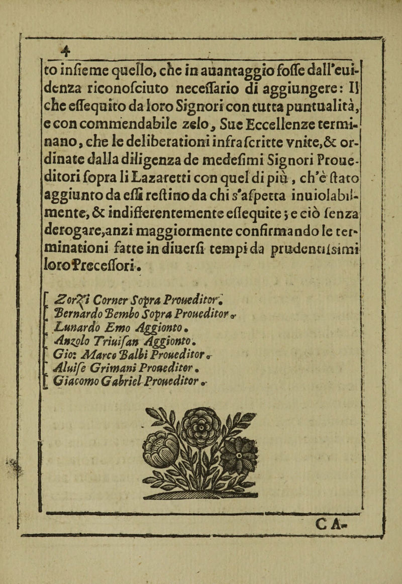 * ■ «a 4 to infìeme quello, che in auantaggiofoffe dall’cui- denza riconofciuto neceffario di aggiungere : Il che eflequito da loro Signori con turca puntualità, e con commendabile zelo* Sue Eccellenze termi¬ nano , che le deliberationi infrafcritte vnite,&amp; or¬ dinate dalla diligenza de medefimi Signori Prone- ditori fopra li Lazaretti con quel di piu, ch’è dato aggiunto da eflì reftino da chi s'afpetca inuiolabil- mente, &amp; indifferentemente eflequite, e ciò fenza derogare,anzi maggiormente confirmando le ter» minationi fatte in diuerfi tempi da prudentiisimi lorofreceffori. . 2or^ì Corner Sopra Proueditor, \ Bernardo Bembo Sopra Proueditor «• ’ Lunardo Emo Aggiorno , Anzolo Trini fan Aggiùnto, Ciò: Marca Balbi Proueditor „ \ Aluife Grimani Proueditor, Giacomo Gabriel Proueditor ► CÀ.