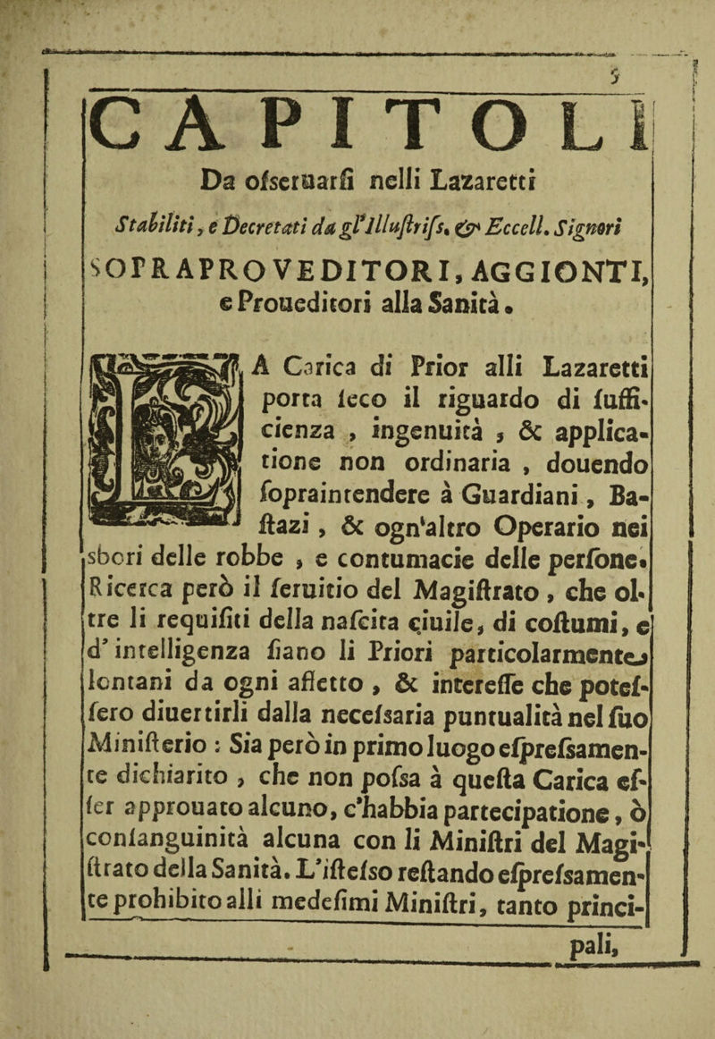 CA PITO LI Da ofseruarfì nclli Lazaretti Stallini, e Decretati da gl*111ufltifs* &amp; Eccell. Signori SOPR APRO VEDITORI, AGGIONTI, e Premediterà alla Sanità • A Carica di Prior alli Lazaretti porta le co il riguardo di luffi* cienza , ingenuità * &amp; applica- rione non ordinaria , douendo fopraintendere à Guardiani, Ba- liazi, &amp; ogn‘altro Operario nei sberi delle robbe , e contumacie delle peritale* Ricerca però il leruitio del Magiftrato , che oh tre li requifìti della nafeita cjuile, di coltami, e d’intelligenza fiano li Priori particolarmente! lontani da ogni afletto , &amp; interefle che potei- fero diuertirli dalla necefsaria puntualità nel Tuo Minifterio ; Sia però in primo luogo efprefsairten- te dichiarito , che non pofsa à quella Carica cf- fer approuato alcuno, c’habbia partecipatione, ò conlanguinità alcuna con li Miniftri del Magi¬ ftrato della Sanità. L’iftefso rollando efprefsamen* teprohibitoalli medefìmi Miniftri, tanto princi-