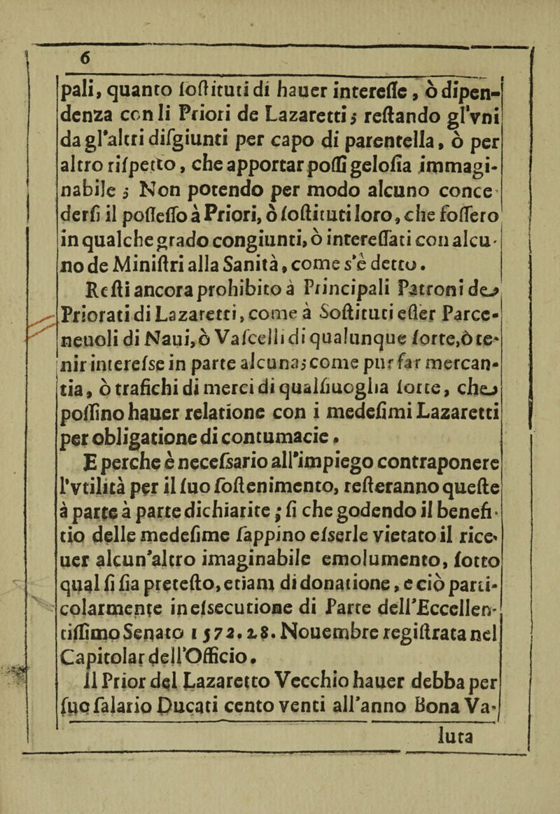 K pali» quanto loftituti di hauer interedc » òdipen¬ denza con li Priori de Lazaretti$ redando gl’vni dagl'altridirgiunti per capo di parentella, ò per altro rifpetto, che apportar podi gel olia immagi¬ nabile i Non potendo per modo alcuno conce' derfi il pofleflòàPriori, òloditutiloro,che fodero in qualche grado congiunti, ò interedati con alcu¬ no de Miniftri alla Sanità » come s‘è detto. Re di ancora prohibitoà Pr incipali Patroni do Priorati di Lazaretti, come à Sodituti efler Parcc- neuoli di Naui,ò Vafcelli di qualunque lorte,òte* nirinterefsein parte alcunajcome pur farmercan- tia, ò trafichi di merci di qualfiuogiia lotte, cho pollino hauer relatione con i medefimi Lazaretti per obligatione di contumacie. E perche è necefsario all'impiego contraponere l’vtilità per il fuo fodenimento, rederannoquede à parte à parte dichiarite ; fi che godendo il benefi • tio delle medefime Lappino e/serle vietato il rice< uer alcun’altro imaginabile emolumento, lotto qual fi fia precedo, etiam di donatione, e ciò parti¬ colarmente inelsecutione di Parte delLEccelIen- tilfimoSenato i $72.2.8. Nouembre regidratanel 11 Prior dql Lazaretto Vecchio hauer debba per fuct Palano Ducati centoventi all’anno Bona Va¬ luta