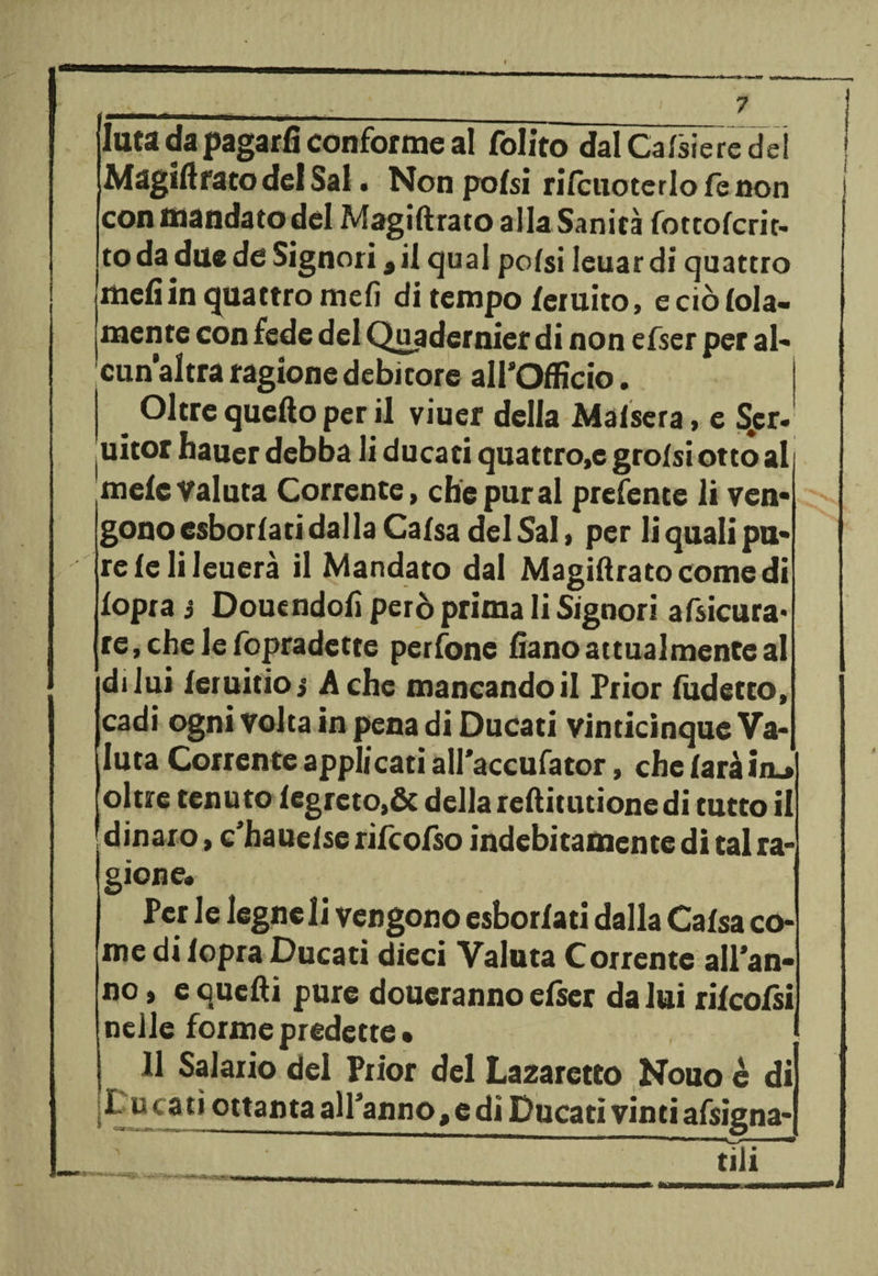 « Iuta da pagarli conforme al Polito dal Caliere dei Magiftrato del Sai . Non polsi rilcuoterlofenon con mandato del Magidrato alla Sanità fotcolcrit- to da due de Signori, il qual polsi leuar di quattro meli in quattro meli di tempo leruito, e ciò loia- mente con fede del Qjydernier di non efser per al» cun’altra ragione debitore all’Officio. Oltre quello per il viuer della Maisera, e S^er- uitor hauer debba li ducati quattro,e grolsi otto ali mele valuta Corrente, che pur al prefente li ven¬ gono esborlati dalla Calsa del Sai, per li quali pu¬ re le li leuerà il Mandato dal Magidratocomedi lopra 3 Douendoli però prima li Signori afsicura* re,chelefopradette perfone liano attualmente al di lui leruitio j A che mancando il Prior ludetto, cadi ogni volta in pena di Ducati vinticinque Va¬ luta Corrente applicati all’accufator, che laràim» oltre tenuto lcgrcto,& della reditutionedi tutto il dinaro, c'hauelse rifcofso indebitamente di tal ra¬ gione. Per le legneli vengono esborlati dalla Calsa co¬ me di lopra Ducati dieci Valuta Corrente all’an¬ no , e quetìi pure doueranno efser da lui rilcofsi nelle forme predette • 11 Salario dei Prior del Lazaretto Nouo è di