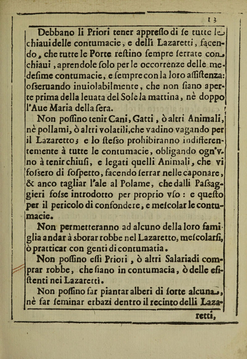 Debbano li Priori tener appretta di le tutte io chiaui delle contumacie, e dclli Lazaretti, facen¬ do, che tutte le Porte reftino Tempre ferrate con.» chiaui aprendole folo perle occorrenze delle me¬ desime contumacie, e fempreconla loro alfillenza: ofseruando inuiolabilmente, che non fiano aper¬ te prima della leuata del Sole la mattina, nè doppo l’Aue Maria della fera. r Non pollino lenir Cani» Gatti » ò altri Animali» nè pollami, ò altri volatili,che vadino vagando per il Lazarettoi e lo rtcfso prohibiranno iodirteren- teniente à tutte le contumacie, obligando ognV. no àtenirchiufì, e legati quelli Animali, che vi ffofsero di fofpetto, facendo (errar nelle caponare, &amp; anco tagliar l'ale al Potarne, che dalli Palsag* gieri folsc introdotto per proprio vfo : e quello per il pericolo di confondere, e meicolar le contu- ' macie* Non permetteranno ad alcuno della loro fami¬ glia andar à sborar robbe nel Lazaretto, mescolarli, ò pratticar con genti di contumatia. Non poifino erti Priori, ò altri Salariarti com¬ prar robbe, che fiano in contumacia, ò delle eli¬ denti nei Lazaretti • Non pollino far piantar alberi di lotte alcuna^» nè far leminar erbazi dentro il recinto delti Lazi» --- - ' ■ i- retti» I \