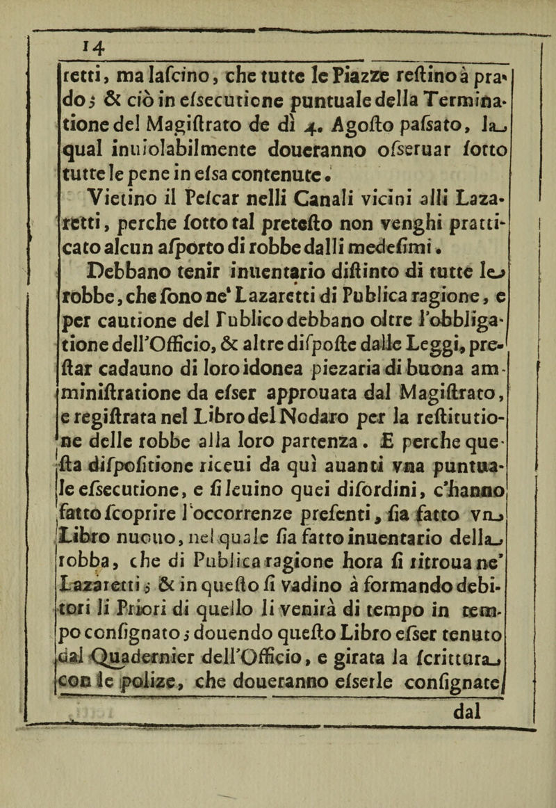 retti, malafcino, che tutte le Piazze reftinoà pra* do j &amp; ciò in elsecuticne puntuale della Termina* tionedel Magiftrato de dì 4. Agofto pacato, Ja_, qual inuiolabilmente doueranno ofseruar /otto tutte le pene in elsa contenute• Vietino il Pclcar nelli Canali vicini alli Laza* retti, perche lotto tal prefetto non venghi pratti- cato alcun a/porto di robbe dalli medesimi. Debbano tenir inuentario dittinto di tutte lo • ; robbe, che fono ne* Lazarctti di Publica ragione, e per cautìone del lublicodebbano oltre l’obbiiga- tione dell'Officio, &amp; altre difpofte dalle Leggi, pre¬ dar cadauno di loro idonea piezaria di buona a m minittratione da elser approuata dal Magiftrato, e regiftrata nel Libro del Nodaro per la reftitutio- ne delle robbe alia loro partenza. £ perche que¬ lla difpofitione riceui da qui auanti vna puntua¬ le efsecu tione, e fi leuino quei difordini, c’hanno fattofcoprire l occorrenze prefcnti, fia fatto va., Libro nuouo, nel quale fia fatto inuentario della., robba, che di Publica ragione hora fi titrouane’ lazaretti $ &amp; in quello fi vadino à formando debi¬ tori li Priori di quello li venirà di tempo in tem¬ po confìgnato ,• douendo quello Libro elser tenuto dai Quadernier dell’Officio, e girata la fcrittura^ con le polize, che doueranno elserle confignatej mim, , i - ,».■, 1 » « ,1 1 ^ >■ ■ ■ ■ » ,, — ~ j , , ^ dal *j*v*k-*-