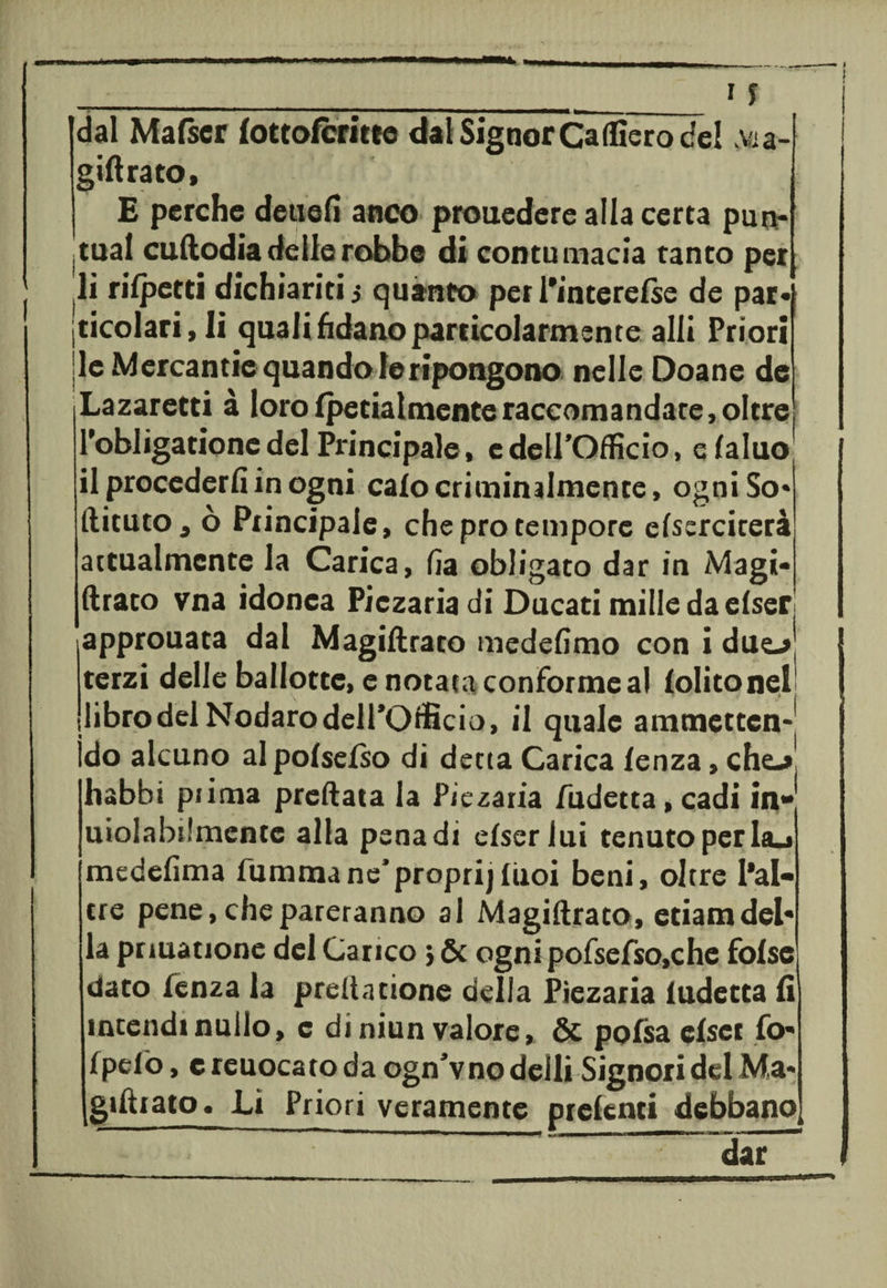 Idal Mafscr lottofcritee dal Signor Caffiero del Ada¬ gili rato, j E perche detiefi anco prouedere alla certa pun¬ itila! cudodiadelierobbe di contumacia tanto per li rilpetti dichiariti 5 quanto per l'interelse de par¬ ticolari, li quali fidano particolarmente alli Priori Ile Mercantie quando le ripongono nelle Doane de Lazaretti à loro (penalmenteraccomandare, oltre l'obligatione del Principale, cdeirofficio, e faluo il procederli in ogni calo criminalmente, ogni So» dituto a ò Principale, che prò tempore elserciterà attualmente la Carica, fia obligaco dar in Magi- drato vna idonea Piczariadi Ducaci mille da elser approuata dal Magidrato medefimo con i due-» terzi delle ballotte, e notata conforme al {olitone! libro dei Nodaro dell’Officio, il quale ammetten- ìdo alcuno al pofselso di detta Carica lenza, che-»’ habbi pi ima predata la Piezaria fudetta, cadi in- uiolabslmente alla pena di elser lui tenuto per hu medelìma fummane’propri)liioi beni, oltre l*al- tre pene, che pareranno al Magidrato, etiam del¬ la prmatione del Carico * &amp; ogni pofsefso,che folse dato lenza la predatione della Piezaria ludecta lì intendi nullo, c di niun valore, &amp; pofsa elser fo- fpefò, c reuocato da ogn’vno deili Signori del Ma* [giftrato. Li Priori veramente prelenti debbano , '  ” dar