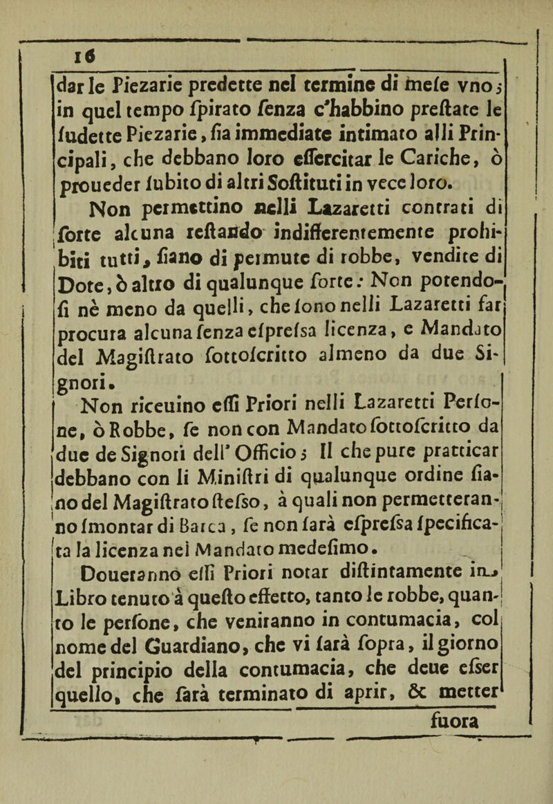 in quel tempo fpirato fenza c'Jhabbino predate le fudette Piezarie, fia immediate intimato alli Prin¬ cipali, che debbano loro esercitar le Cariche, ò proueder lubito di altri Sodituti in vece loro. Non permcttino nelli Lazaretti con tra ti di forte alcuna tedando indiderentemente probi* bici tutti, fiano di permute di robbe, vendite di Dote,òaltro di qualunque forte: Non potendo-j fi nè meno da quelli, che fono nelli Lazaretti far procura alcuna fenza cfprefsa licenza, e Mandato del Magidrato fottoferitto almeno da due Si* gnori. I Non riceuino effi Priori nelli Lazaretti Perfo- ne, ò Robbe, fe non con Mandato fottoferitto da due de Signori dell' Officio 5 II che pure pratticar debbano con li Minidri di qualunque ordine fia* no del Magidrato ftefso, à quali non permetteran-| no (montar di Barca, fe non farà cfprefsa fpecifica- ta la licenza nei Mandato medefimo. Douerannó effi Priori notar didimamente in~» Libro tenuto à quedo effetto, tanto le robbe, quan¬ to le perfone, che veniranno in contumacia, col nome del Guardiano, che vi farà fopra, il giorno del principio della contumacia, che deue efser quello, che farà terminato di aprir, 6c metter fuora