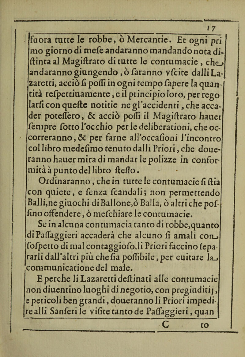 ___17 fu ora tutte le robbe, òMercantie. £c ogni prì mo giorno di mefe andaranno mandando nota di¬ pinta al Magiflrato di tutte le contumacie , che-» andaranno giungendo ,ò faranno vfeite dalli La-, zaretti, acciò fi polli in ogni tempo fa pere la quan - tità relpettiuamente, e il principio loro, per rego larfi con quelle notitie ne gracchienti., che acca¬ der potelìèro, &amp; acciò podi il Magiftrato hauer fèmpre lòtto l’occhio per le deliberationi, che oc¬ correranno, &amp; per farne all’occafioni rincontro col libro medefimo tenuto dalli Priori, che done¬ ranno hauer mira di mandar le polizze in confor¬ mità à punto del libro Hello. Ordinaranno, che in tutte le contumacie fi llia con quiete, e fenza fcandali; non permettendo Ballane giuochi diBallone.ò Balla, ò altri che pol¬ lino offendere, ò mefehiare le contumacie. Se in alcuna contumacia tanto di robbe,quanto diPalTaggieri accaderà che alcuno li amali con_» jfofpetto di mal contaggiofodi Priori faccino lepa rarli dall’altri più chefia pollìbile, per euitare Ia_» communicationedel male. £ perche liLazarettidellinati alle contumacie non cimentino luoghi di negotio, con pregiuditij, e pericoli ben grandi, doueranno li Priori impedi¬ re alli Sanferile vilite tanto de Palfaggieri, quan C to