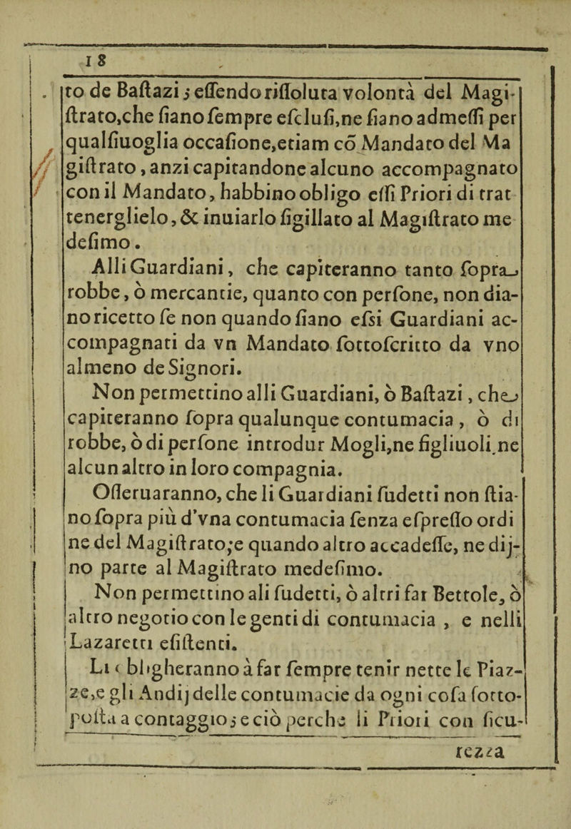 to de Baftazi $ eflendoriffoluta volontà del Magi¬ ftrato,che lìano tempre elclulì.nelìanoadmeftì per quallìuoglia occalìone,etiam co Mandato del Ma giftrato, anzi capitandone alcuno accompagnato con il Mandato, habbinoobligo elfi Priori di trat tenerglielo, &amp; inuiarlo lìgillato al Magiftrato me defimo. Alli Guardiani, che capiteranno tanto fopra_» robbe, ò mercantie, quanto con perlòne, non dia¬ no ricetto fé non quando fiano elsi Guardiani ac¬ compagnati da vn Mandato lòttolcritto da vno almeno de Signori. Non permettino alli Guardiani, ò Baftazi, che-> capiteranno fopra qualunque contumacia , ò di robbe, òdi perfone introdur Mogli,ne fìgliuoli.ne alcun altro in loro compagnia. Oderuaranno, che li Guardiani fudetti non dia¬ no fopra più d’vna contumacia lenza efpreflo ordi ne del Magiftrato,*e quando altro accadefle, nedij- no parte al Magiftrato medefìmo. * Non permettino ali fudetti, ò altri fai Bettole, ò altro negotio con le genti di contumacia , e nelli Lazaretti elidenti. Li < Miglieranno à far fempre tenir nette le Piaz¬ ze^ gli Andij delle contumacie da ogni cofa lotto* polla a contaggio j e ciò perche li Priori con ficu- rezza