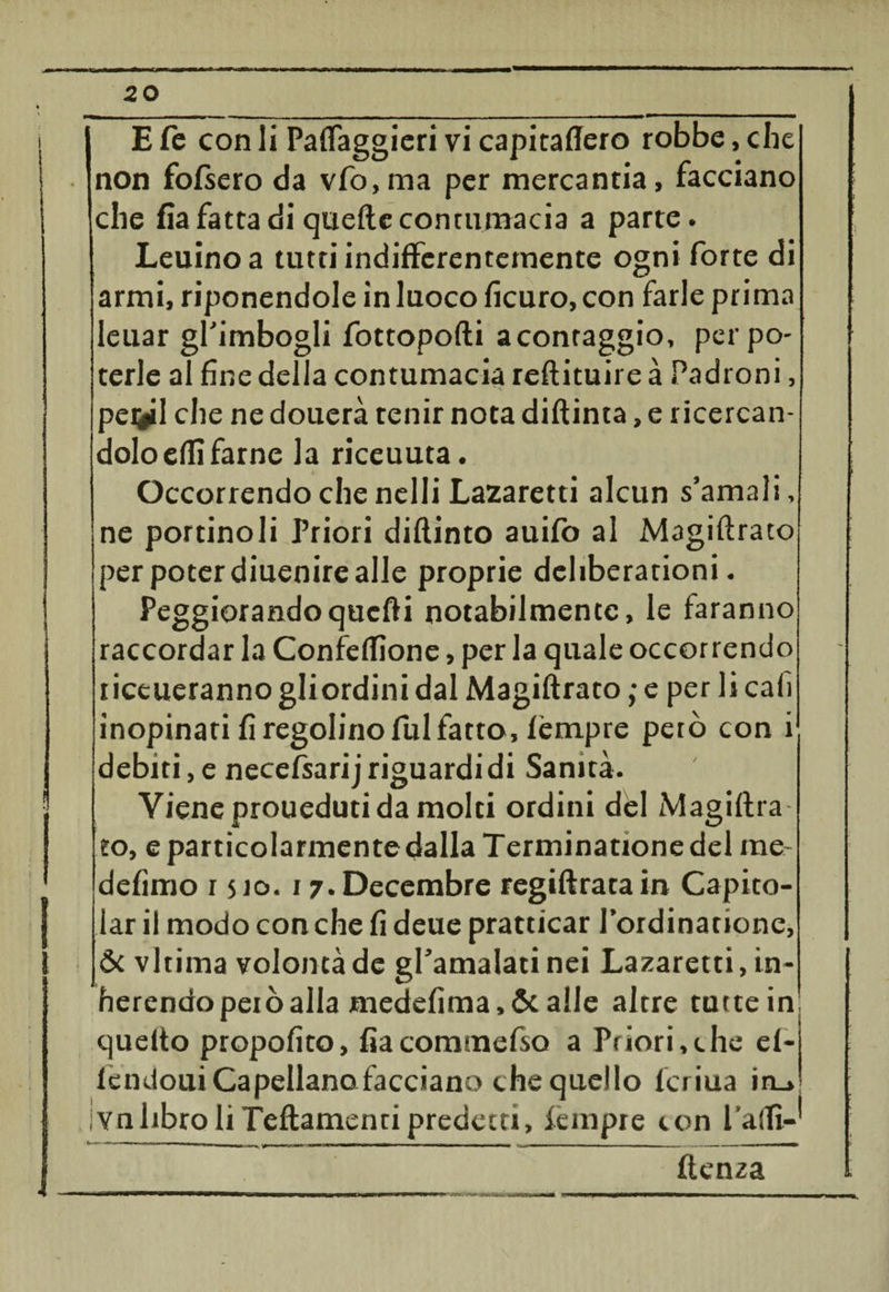 i ( * E fé con li Paflaggieri vi capitaffero robbe, che non fofsero da vfo,ma per mercantia, facciano che fia fatta di quelle contumacia a parte. Leuino a tutti indifferentemente ogni forte di armi, riponendole in luoco ficuro, con farle prima leuar gl’imbogli fottopofti a confaggio, per po¬ terle al fine della contumacia reftituire à Padroni, pernii che ne douerà tenir nota diflinta, e ricercan¬ dolo effì farne la riceuuta. Occorrendo che nelli Lazaretti alcun s’amali, ne portinoli Priori diflinto auifo al Magiftrato per poter diuenire alle proprie dchberationi. Peggiorandoqucfti notabilmente, le faranno raccordar la Confefllone, per la quale occorrendo riceueranno gliordini dal Magiftrato ; e per li cali inopinati fi regolino fui fatto, fèmpre peto con i debiti, e necefsari j riguardi di Sanità. Viene proueduti da molti ordini dèi Magiflra to, e particolarmente-dalla Terminationedel rae- defìmo 1510. 17. Decembre regiftrata in Capito¬ lar il modo con che fi deue pratticar fordinatione, &amp; vltima volontà de gl’amalatinei Lazaretti, in¬ fierendo pelò alla medefima,&amp; alle altre tutte in quello propofito, fiacommefso a Priori,che ef- fendouiCapellano facciano che quello ferina in_» ;vnlibro li Teftamenti predetti, fempre con faili-* ftenza