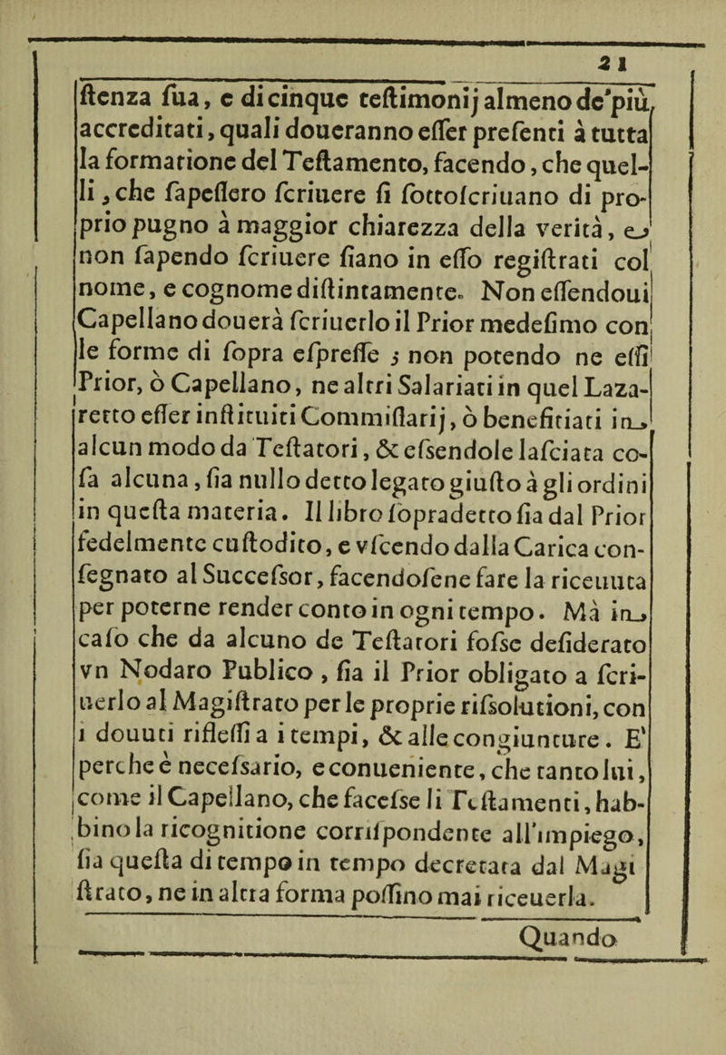 ftenza Tua, c di cinque teftimoni j almeno dc'piìi, accreditati, quali doueranno elTer prefenti à tutta la formatione del Teflamento, facendo, che quel¬ li ,che fapeflero fcriuere fi lòttolcriuano di pro¬ prio pugno àmaggior chiarezza della verità, e-> non rapendo fcriuere fiano in elfo regiftrati col nome, e cognome didimamente» Non efiendoui Capellanodouerà fcriuerloil Prior medefimo con le forme di fopra elprefie j non potendo ne elfi1 Prior, ò Capellano, ne altri Salariati in quel Laza- retto efler inflituitiCommiflarij, ò benefiriati in_> alcun modo da Teftatori, &amp; efsendole lafciata co- fa alcuna, fia nullodettolegatogiuftoàgliordini in quella materia. Il libro lopradetto fia dal Prior fedelmente cuftodito, e vicende dalia Carica con- fegnato al Succefsor, facendofene fare la riceuuta per poterne render conto in ogni tempo. Mà iu^ calo che da alcuno de Tellarori folse defiderato vn Nodaro Publico , fia il Prior obligato a fcri¬ uerlo al Magillrato per le proprie rifsolutioni, con j douuti riflelfi a i tempi, 6c alle congiunture. E' perche è necelsario, econueriiente, che tanto lui, 'come il Capellano, che facefse li Tuia menti, hab- binola ricognitione corriipondente all'impiego, lìa quella di tempo in tempo decretata dal Magi Arato, ne in altra forma poifino mai riceuerla, _ Quando