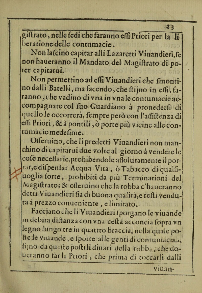 gidrato, nelle fedi che faranno elfi Priori per la li berationedelle contumacie. Non Iafcino capitar alli Lazaretti Viuandieri.fe non haueranno il Mandato del Magiftrato di po¬ ter capitami. Non permettino ad elfi Viuandieri che fmonti- no dalli Barell-i, ma facendo,che dijno in effi,fa¬ ranno, che vadino di vna in vna le contumacie ac¬ compagnate col fuo Guardiano à prouederfi di quello le occorrerà, Tempre però con I'alfìdenza di edì Priori, &amp;à pontili ,ò porte più vicine alle con¬ tumacie medesime. effemino, che li predetti Viuandieri non man¬ chino di capitami due volte al giorno à vendere le cofe neceflarie,prohibendole adolutamente ilpor- |tar,edifpeniai Acqua Vita, òTabacco diqualfi- uoglia forte, prohibiti da più Terminarioni del Viagiftratoj &amp; ofleruino che la robba c’haueranno* detti V iuandieri fia di buona qualità,e redi vendu¬ ta à prezzo conueniente , e limitato. Facciano ». he li Viuandieri 1 porgano le viuande m debita didanza con vnj ceda acconcia fopra vn legno lungo tre in quattro braccia, nella quale pò-; Ite le viuande,e lporte alle genti di conrum<iCÌa_>J fi juo da quelle podi li dinari della robb<., chedo- ueianno far li Puori , che prima di toccarli dalli vman-