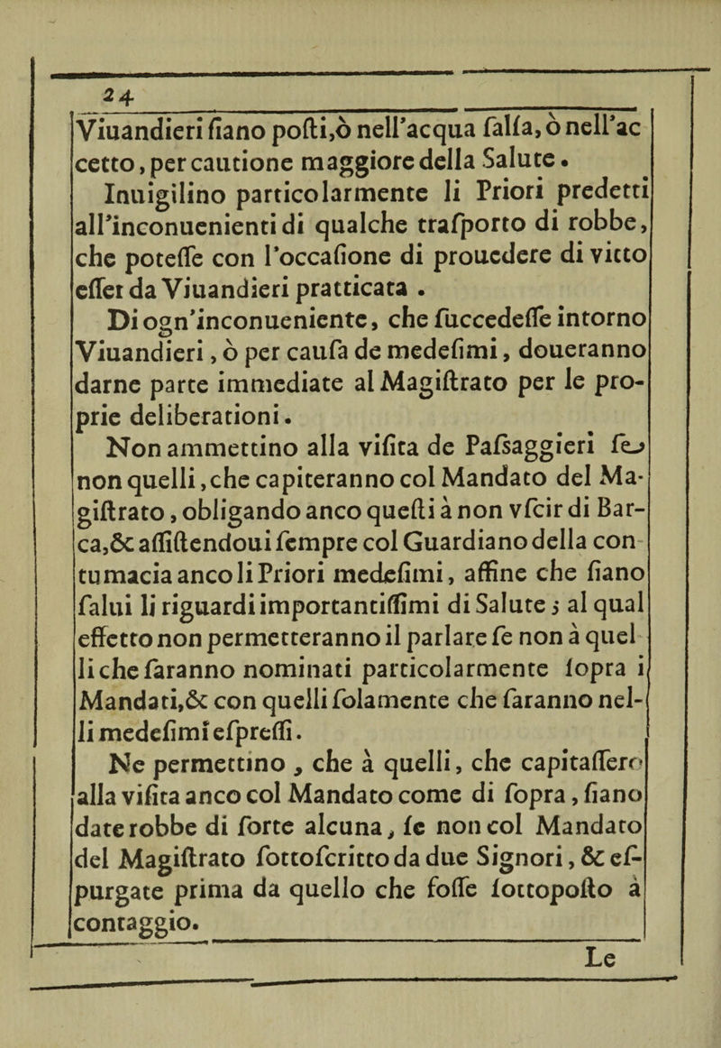 Viuandieri fiano pofti,ò nell’acqua falla, ò nell’ac cetto,percautione maggiore della Salute. Inuigilino particolarmente li Priori predetti all’inconuenienti di qualche trafporto di robbe, che poteffe con l’occafione di prouedere di vieto effer da Viuandieri pratticata . Dioan’inconueniente, che fuccedefle intorno D Viuandieri, ò per caufa de medefimi, doueranno darne parte immediate alMagiftrato per le pro¬ prie deliberationi. Non ammettino alla vifita de Palsaggieri lo non quelli,che capiteranno col Mandato del Ma- giftrato, obligando anco quelli à non vfeir di Bar¬ ca,Se affiftendoui Tempre col Guardiano della con tu macia anco li Priori medefimi, affine che fiano fallii li riguardi importantiffimi di Salute j al qual effetto non permetteranno il parlare fe non à quel li che faranno nominati particolarmente lopra i Mandati,Se con quelli folamente che faranno nel- li medefimi efpreffi. Ne permettino , che à quelli, che capitaffero alla vifita anco col Mandato come di fopra, fiano date robbe di forte alcuna, £c non col Mandato del Magiftrato fottoferittodadue Signori, & es¬ purgate prima da quello che foffe iottopofto à contaggio. _ Le