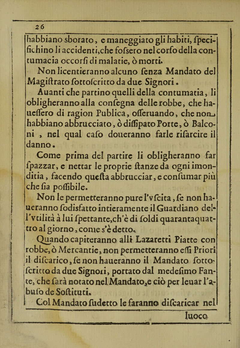 !. i ( i/ * ' v t* I =5» 26 habbiano sborato, e maneggiato gli habiti, fpeci- fichino li accidenti,che fofsero nelcorfodella con¬ tumacia occorfi di malarie, ò morti. Non Iicentieranno alcuno fenza Mandato del Magiftrato fottolcritto da due Signori. Auanti che partino quelli della contumatia, li obligherannoalla condegna dellerobbe, cheha- udTero di ragion Publica, ofieruando, chenon_» habbiano abbracciato, ò ditàpato Porte, ò Balco¬ ni , nel qual cafo dotteranno farle rifarcire il danno. Come prima del partire li obligheranno far fpazzar, e nettar le proprie ftanzeda ogniimon- ditia, facendo quella abbracciar, e confumar più chelìa potàbile. Non le permetteranno pure I’vlcita ,fe non ha- ueranno lodisfatto intieramente il Guardiano del- Pvtilità à lui lpettante,ch’è di foldi quarantaquat¬ tro al giorno » come s’è detto. Quando capiteranno all* Lazaretti Piatte con 'robbe,òMercantie*non permetteranno età Priori jil difcaricojfenonhaueranno il Mandato fotto* fcrictoda due Signori, portato dal medelìmo Fan¬ te, che farà notato nel Mandatole ciò per leuar Pa¬ bulo de Softituti. 1 Col Mandato fudctto le faranno dilcaricar nel 1_~  ..-uo 'H»n II — --- 1 ■ IUOCQ