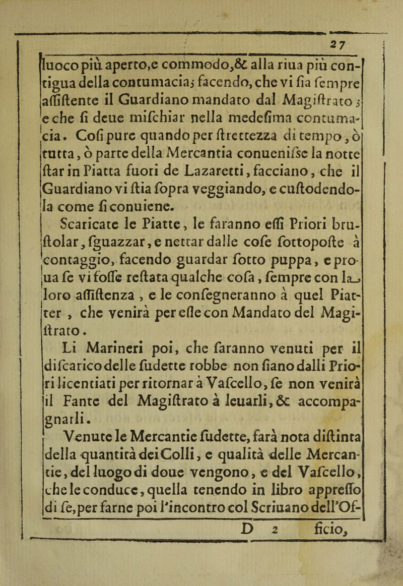 - 4 • / .... , 2 7 I ir I «I ■ ■————i———-————— -T—--TI UH Iuocopiù aperto,e commodo,6d alla riua più con-f tigna della contumacia;, facendo, che vi fia Tempre affiliente il Guardiano mandato dal Magiftrato -, e che fi deue mifchiar nella medefima contuma¬ cia. Coli pure quando per Grettezza di tempo,ò tutta, ò parte della Mercantia conuenifse la notte ftar in Piatta fuori de Lazaretti, facciano, che il Guardiano vi ftia fopra veggiando, e cuftodendo- Ia come ficonuiene. Scaricate le Piatte, le faranno effi Priori bru- ftolar, (guazzar, e nettar dalle cofe fottopolìe à contaggio, facendo guardar fiotto puppa, epro- ua fie vifolTe reftata qualche cofia, tempre con la_> doro alfiftenza , e le confiegneranno à quel Piat- ter , che venirà per effe con Mandato del Magi- tìrato. Li Marineri poi, che faranno venuti per il dilcaricodelle fudette robbe non fianodalli Prio¬ ri licentiati per ritornar à Vafcello,te non venirà il Fante del Magiftrato à Jeuarli,&amp; accompa¬ gnarli. Venute le Mercantie fudette, farà nota diftinta della quantità dei Colli, e qualità delle Mercan¬ tie , del luogodi doue vengono, e del Vaficello, che le conduce, quella tenendo in libro appretto di fie,per farne poi l'incontro col Scriuano dell’Of- D 2 fido.
