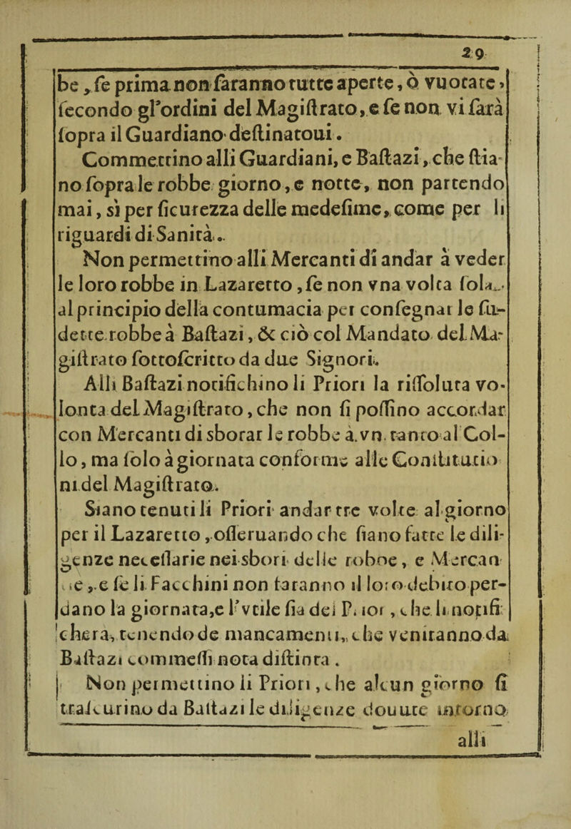 2 9 - -—-—- 1 «limi» ■.«■!»■imm .... - i - - be ,fe prima non faranno tutte aperte,© vuotate» fecondo giardini del Magiftrato,e fe non vi farà (opra il Guardiano- dellinatoui. Gommectino al li Guardiani, e Baftazi, che ftia- no fopra le robbe giorno ,c notte, non partendo mai, sì per Acutezza delle medefimc, come per li riguardi di Sanità. Non permettino alli Mercanti di andar à veder le loro robbe in Lazaretto ,fe non vna volta loia... al principio dèlia contumacia pei confegnar le fii- dette.robbeà Baftazi, Se ciò col Mandato deiMar giftrato fottoferittoda due Signori. Alli Baftazi notifichino li Priori la rilToIuta vo* lenta del Magi lira to, che non fi pollino accordar con Mercanti di sborar le robbe à.vn tanto al Col¬ lo , ma lòlo àgiornata conforme alle Conilitutio nidel Magiftratou Siano tenuti li Priori andar tre volte al giorno per il Lazaretto, ofleruando che fiano fatte le dili¬ genze net diarie nei sbori delie roboe, e Me rc.an- < «e ,.e (è li Facchini non faranno il loie» debito per¬ dano la giornata,e l’vtìle ha dei P. ioi,e he li notifi Ichera, tenendo de mancamenti,, t he venirannoda Baftazi eommdfi nota diftinra . li Non permettino ii Priori,che alcun giorno fi traJcurino da Baitazi le diligenze douute* inforno