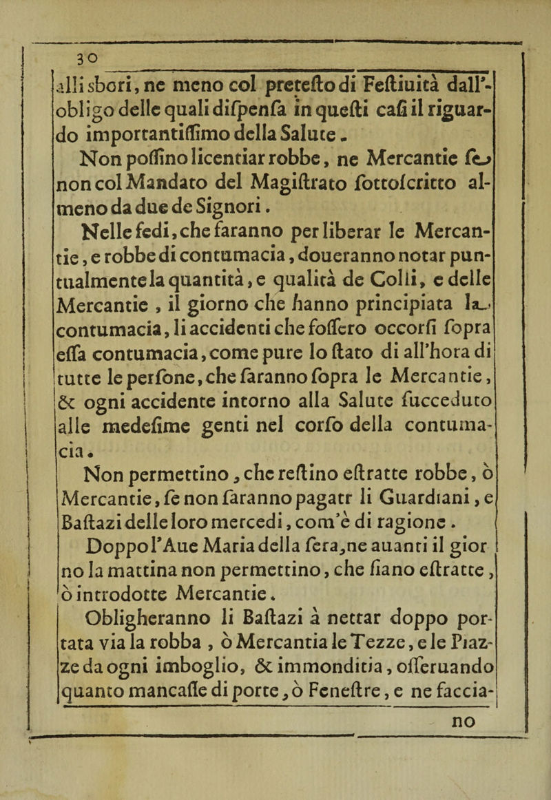 30__ .UH.sbori,ne meno col prcteftodi Feftiuità dall’- obligo delle quali difpenfa in quelli cafi il riguar¬ do importantiffimo della Salute. Non pollino licentiar robbe, ne Mercantie fo non col Mandato del Magiftrato fottolcritto al¬ meno da due de Signori. Nelle fedi, che faranno per liberar le Mercan¬ tie , e robbe di contumacia, doueranno notar pun¬ tualmente la quantità, e qualità de Colli, e delle Mercantie , il giorno che hanno principiata la_' contumacia, li accidenti che folfcro occorfi fopra effa contumacia,come pure lo flato di all’hora di tutte le perfòne.che faranno fopra le Mercantie, \òc ogni accidente intorno alla Salute fucceduto alle medefime genti nel corfo della contuma¬ cia. Non permettino, che reftino eftratte robbe, ò xMercantie, fc non faranno pagatr li Guardiani, e Baftazi delle loro mercedi, com’è di ragione. Doppol’Aue Maria della fera,ne auanti il gior no la mattina non permettino, che fiano eftratte, òintrodotte Mercantie. Obligheranno li Baftazi à nettar doppo por¬ tata via la robba , ò Mercantia le Tezze, e le Piaz¬ ze da ogni imboglio, ótimmonditia,ofleruando quanto mancafle di porte, ò Feneftre, e ne faccia-