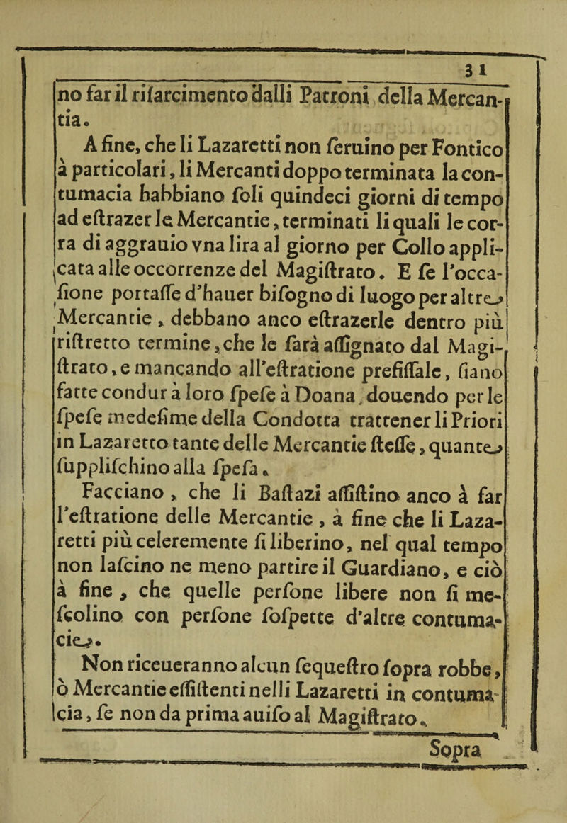 _31 no farii rilarcimentoHalli Patroni della Mercaìv tia. A fine, che li Lazarctti non feruino per Fontico à particolari, li Mercanti doppo terminata la con¬ tumacia habbiano {oli quindeci giorni di tempo ad eftrazer le Mercantie, terminati li quali le cor¬ ra di aggrauio vna lira al giorno per Collo appli¬ cata alle occorrenze del Magiftrato. E (è Tocca¬ tone portafled’hauer bilògnodi luogo per altre-» ^ercantie , debbano anco eftrazerle dentro più riftretto termine, che le farà augnato dal Magi¬ ftrato, e mancando aH’eftratione prefiflale, fiano fatteconduràloro fpefe à Doana, douendo perle fpefe medefime della Condotta trattener li Priori in Lazaretto tante delle Mercantie fteflè, quante-» fupplifchino alla fpefa * Facciano , che li Baftazi affidino anco à far l'eftratione delle Mercantie , a fine che li Laza- retti piùceleremente fi liberino, nel qual tempo non lafcino ne meno partire il Guardiano, e ciò à fine, che quelle perfone libere non fi me- ! fedina con perfone fofpette d’altre contuma¬ cie^. i Non riceueranno alcun fequeftro fopra robbe, ò Mercantie eftìftentinelli Lazaretti in contuma ìcia, fe non da prima auifo al Magiftrato^