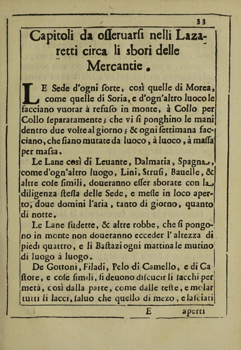 Capitoli da oflcruarfi nelli Laza- retti circa li sbori delle Mercantie. LE Sede d'ogni force» così quelle di Morea, come quelle di Soriane d’ogn’altro luocole facciano vuorar à refufo in monte, à Callo per Collo feparatamente» che vi lì ponghino le mani dentro due voice al giorno $ &amp; ogni fèttimana fac* ciano, che fiano mutate da luoco, à luoco, à malfa per mafsa . Le Lane cesi di Leuante, Dalmatia, Spagna^, comed ogn'altro luogo, Lini,Strud, Bauelle, &amp; alcre cole limili, doueranno elfer sborate con la., diligenza (Iella delle Sede, e mede in loco aper- cordone domini l'aria , tanto di giorno, quanto di notte. Le Lane fudette, &amp; altre robbe, cheli pongo¬ no in monte non doueranno ecceder l'altezza di » 'Jf piedi quattro, e li Baftaziogoi mattinale mutino di luogo à luogo. De Gottoni, Filadi, Pelo di Camello, ediCa dote, e cole limili, lideuonodiscucir li lacchi per metà, così dalla parte, come dalle tede, e melar tutu li lacci,fatuo che quello di mezo, elakiaci i _ £ aperti