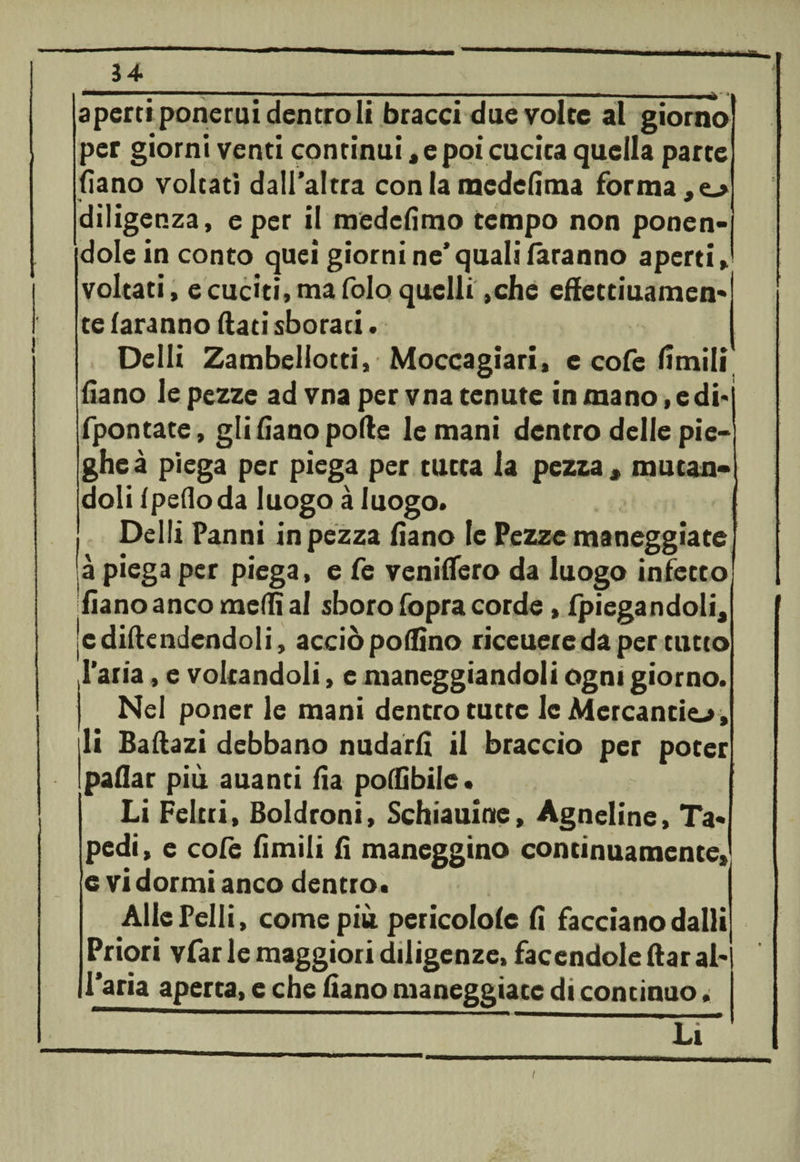 34 v — --- ■ - — -- - - -- - - . _ * aperti ponerui dentro li bracci due volte al giorno per giorni venti continui * e poi cucita quella parte fiano voltati dall’altra con la medefima forma diligenza, e per il medcfimo tempo non ponen¬ dole in conto quei giorni ne’quali faranno aperti, voltati, e cuciti, ma folo quelli ,che effettiuamen* te faranno flati sborati. Delli Zambellotti, Moccagiari, e cofe limili fiano le pezze ad vna per vna tenute in mano, e di-j fpontate, gli fiano polle le mani dentro delle pie¬ ghe à piega per piega per tutta la pezza , mutan¬ doli f pedo da luogo à luogo. Delli Panni in pezza fiano le Pezze maneggiate à piega per piega, e fe veniffero da luogo infetto fiano anco mediai sboro fopra corde, fpiegandoli, jc difendendoli, acciò poifino riceuereda per tutto l’aria, e voltandoli, e maneggiandoli ogni giorno. Nel poner le mani dentro tutte le Mercanti^, li Ballazi debbano nudarli il braccio per poter paflar più auanti fìa polfibile* Li Feltri, Boldroni, Schiattirne, Agneline, Ta* pedi, e colè limili lì maneggino continuamente, e vi dormi anco dentro. Alle Pelli, come più pericolofe fi facciano dalli Priori vfar le maggiori diligenze, facendole ftar ab l’aria aperta, e che fiano maneggiate di continuo, ET