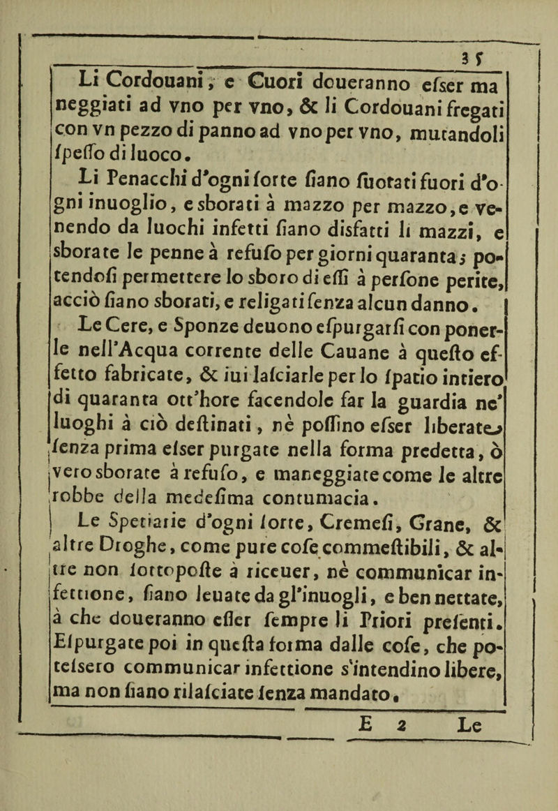 Li Cordouani, e Cuori doueranno cfser ma neggiati ad vno per vno, & li Cordouanifregati con vn pezzo di panno ad vnoper vno, mutandoli Ipe/Todi Juoco. Lì Penacchi d*ogniforte fiano /borati fuori d'o gni inuoglio, e sborati à mazzo per mazzo,e ve¬ nendo da luochi infetti fiano disfatti li mazzi, e sbora te le penne à refu/o per giorni quaranta 5 po¬ tendoli permettere lo sboro di e/fi à perfone perite, acciò fiano sborati, e religatifenza alcun danno. Le Cere, e Sponze deuono efpurgarfi con poner- Ie nell’Acqua corrente delle Cauane à quello ef¬ fetto fabricate, & iui lalciarleperlo /patio intiero di quaranta ott’hore facendole far la guardia nc* luoghi à ciò dellinati, nè pollino efser liberato .lenza prima elser purgate nella forma predetta, ò jVerosborate àrefufo, e maneggiate come le altre jobbe delia medefima contumacia. Le Spetiarie d’ogni iorte, Cremefi, Grane, & altre Droghe, come purecofecommeftibili, & al- itre non iottopofte à riceuer, nè communicar in* fettione, fiano leuatedagl’inuogli, e ben nettate, à che doueranno efier fempre li Priori prelenti. Ei purga te poi in quella forma dalle cofe, che po- telsero communicar infettione s'intendinolibere, ma non frano rilalciate lenza mandato.