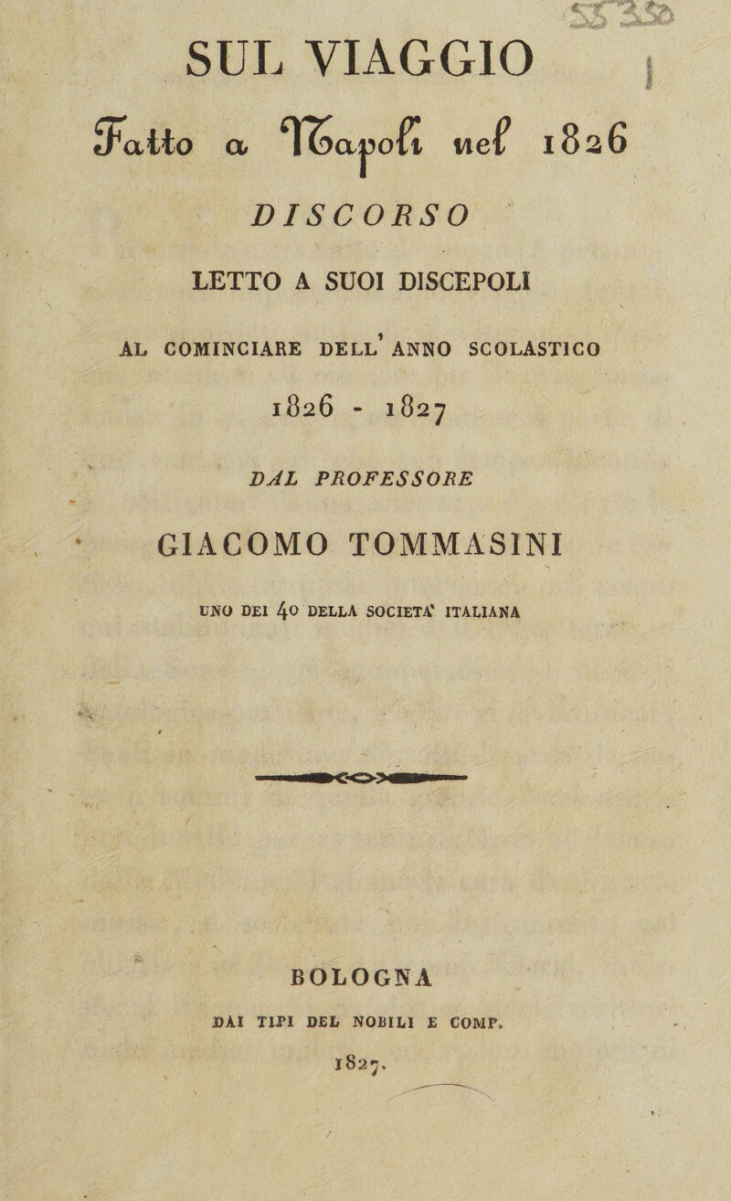 SUL VIAGGIO fFatto a TS a |3oft uef 1826 DISCORSO LETTO A SUOI DISCEPOLI AL COMINCIARE DELL’ ANNO SCOLASTICO 1826 - 1827 DAL PROFESSORE GIACOMO TOMMAS1NI UNO DEI 4t> DELLA SOCIETÀ' ITALIANA BOLOGNA DAI TIPI DEL NOBILI £ COMP. 1827.