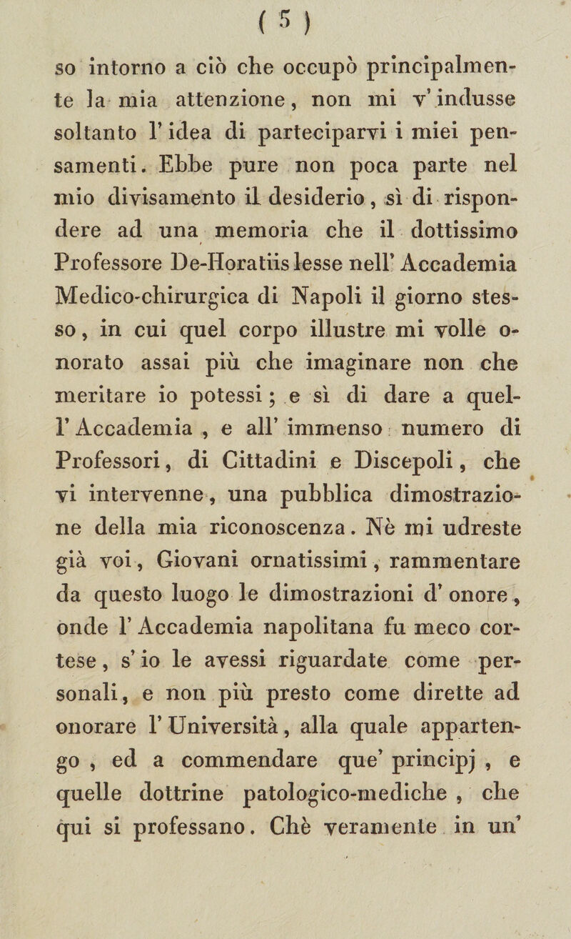 so intorno a ciò che occupò principalmen¬ te la mia attenzione, non mi v’ indusse soltanto l’idea di parteciparvi i miei pen¬ samenti. Ebbe pure non poca parte nel mio divisamento il desiderio, sì di rispon¬ dere ad una memoria che il dottissimo Professore De-Horatiis lesse nell' Accademia Medico-chirurgica di Napoli il giorno stes¬ so , in cui quel corpo illustre mi volle o- norato assai più che imaginare non che meritare io potessi ; e sì di dare a quel- 1’ Accademia , e all’ immenso numero di Professori, di Cittadini e Discepoli, che vi intervenne, una pubblica dimostrazio¬ ne della mia riconoscenza. Nè ini udreste già voi, Giovani ornatissimi, rammentare da questo luogo le dimostrazioni d’ onore, onde 1’ Accademia napolitana fu meco cor¬ tese , s’io le avessi riguardate come per¬ sonali, e non più presto come dirette ad onorare 1’ Università, alla quale apparten¬ go , ed a commendare que’ principj , e quelle dottrine patologico-mediche , che qui si professano. Chè veramente in un’