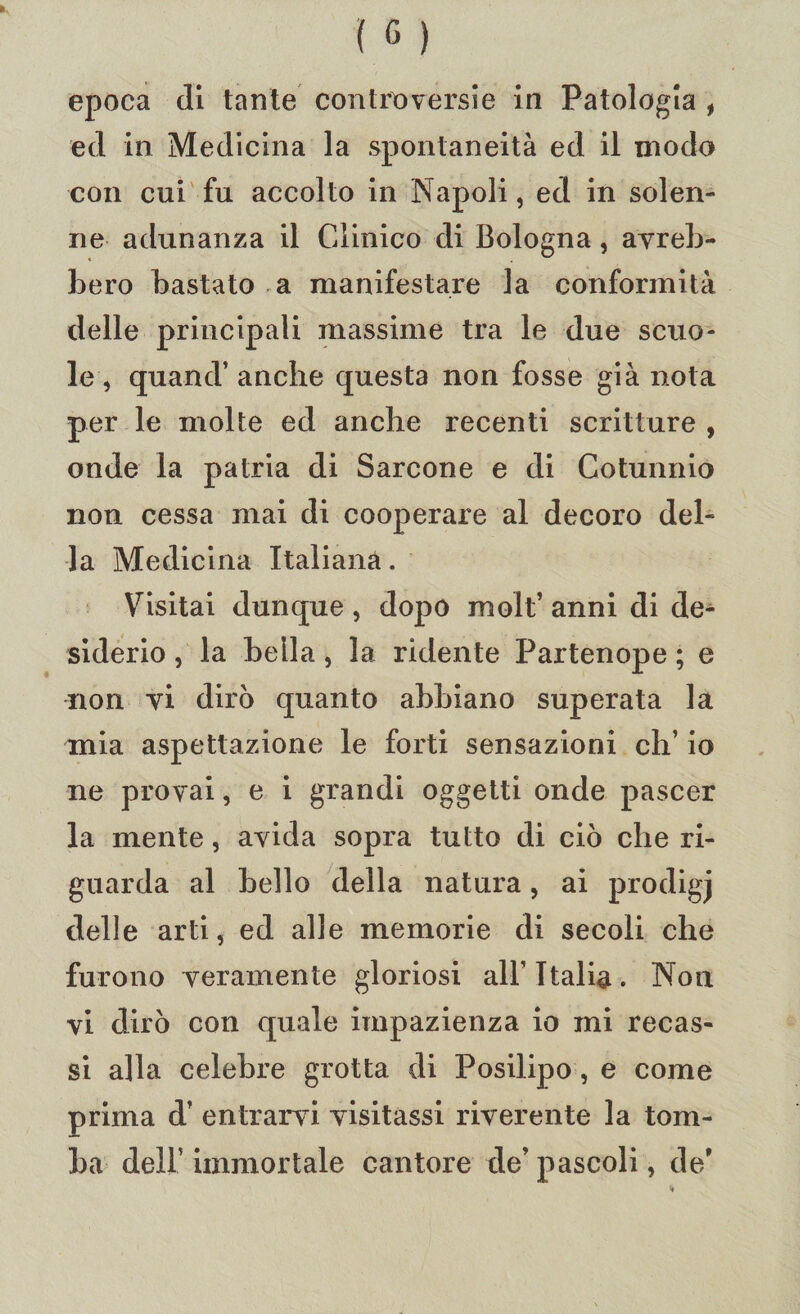 epoca di tante controversie in Patologia , ed in Medicina la spontaneità ed il modo con cui fu accolto in Napoli, ed in solen¬ ne adunanza il Clinico di Bologna, avreb¬ bero bastato a manifestare la conformità delle principali massime tra le due scuo¬ le, quand’ anche questa non fosse già nota per le molte ed anche recenti scritture , onde la patria di Sarcone e di Cotunnio non cessa mai di cooperare al decoro del¬ la Medicina Italiana. Visitai dunque , dopo molt’ anni di de¬ siderio , la bella, la ridente Partenope ; e non vi dirò quanto abbiano superata la mia aspettazione le forti sensazioni eh’ io ne provai, e i grandi oggetti onde pascer la mente, avida sopra tutto di ciò che ri¬ guarda al bello della natura, ai prodigj delle arti, ed alle memorie di secoli che furono veramente gloriosi all’Italia. Non vi dirò con quale impazienza io mi recas¬ si alla celebre grotta di Posilipo, e come prima d’ entrarvi visitassi riverente la tom¬ ba dell’ immortale cantore de’ pascoli, de*