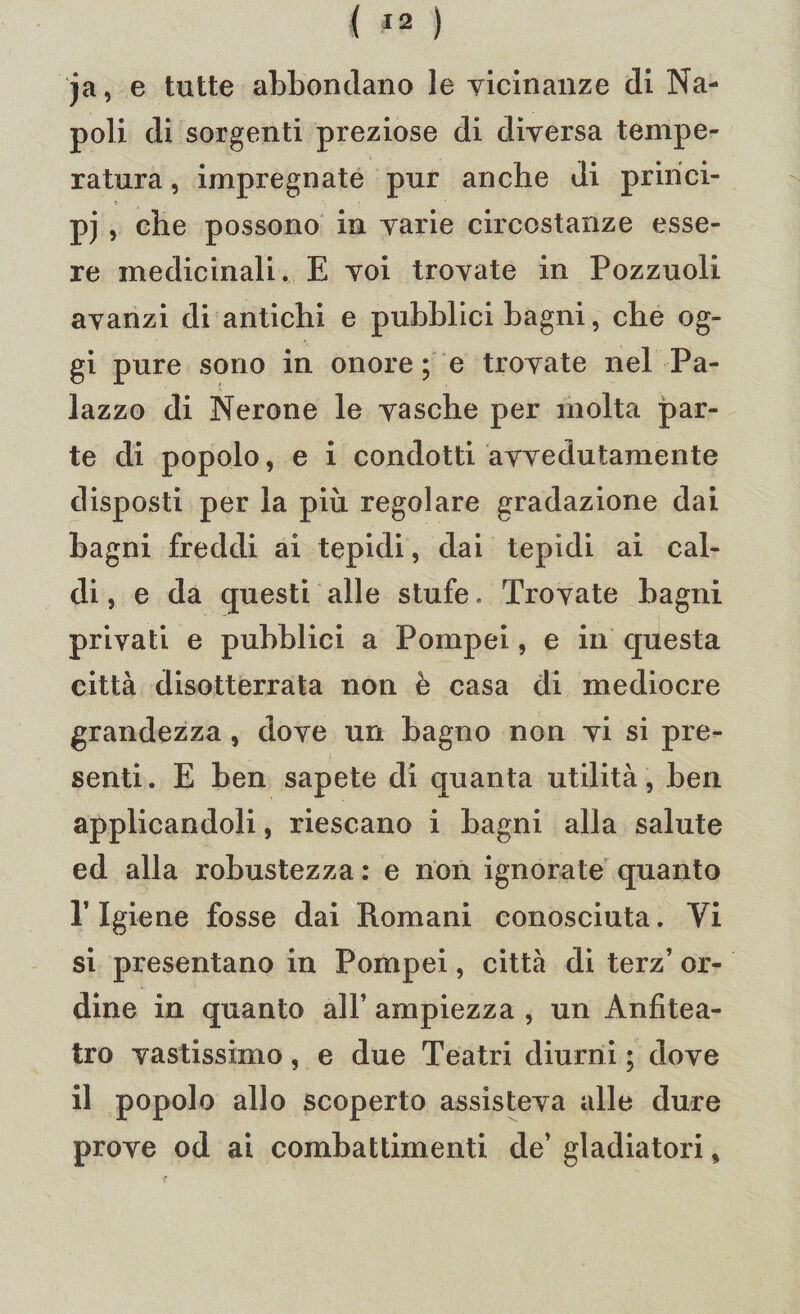 ja, e tutte abbondano le vicinanze di Na¬ poli di sorgenti preziose di diversa tempe¬ ratura , impregnate pur anche di pririci- pj , che possono in varie circostanze esse¬ re medicinali. E voi trovate in Pozzuoli avanzi di antichi e pubblici bagni, che og¬ gi pure sono in onore; e trovate nel Pa¬ lazzo di Nerone le vasche per molta par¬ te di popolo, e i condotti avvedutamente disposti per la piu regolare gradazione dai bagni freddi ai tepidi, dai tepidi ai cal¬ di , e da questi alle stufe. Trovate bagni privati e pubblici a Pompei, e in questa città disotterrata non è casa di mediocre grandezza , dove un bagno non vi si pre¬ senti. E ben sapete di quanta utilità, ben applicandoli, riescano i bagni alla salute ed alla robustezza : e non ignorate quanto P Igiene fosse dai Romani conosciuta. Vi si presentano in Pompei, città di terz’ or¬ dine in quanto all’ ampiezza , un Anfitea¬ tro vastissimo, e due Teatri diurni ; dove il popolo allo scoperto assisteva alle dure prove od ai combattimenti de’ gladiatori,