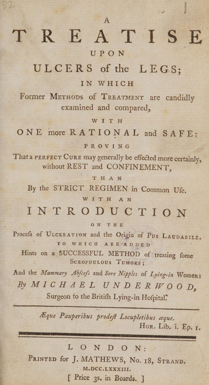 A ♦ ■V TREATISE UPON ULCERS of the LEGS: t IN WHICH Former Methods of Treatment are candidly- examined and compared, WITH ONE more RATIONAL and SAFE: PROVING That a perfect Cure may generally be effected more certainly, without REST and CONFINEMENT, than By the STRICT REGIMEN in Common Ufe. WITH an INTRODUCTION ON THE Procefs of Ulceration and the Origin of Pus Laudabile. TO WHICH AREADDED Hints on a SUCCESSFUL METHOD of treating fome Scrophulous Tumors ; And the Mammary Abfcefs and Sore Nipples of Lying-in Women; By MICHAEL UNDERJVOOD, Surgeon to the Britifh Lying-in Hofpital? JEque Pauperibus prodejl Locuphtibus ccque. Hor. Lib. i. Ep. i. LONDON: Printed for J. MATHEWS, No. 18, Strand. M.DCC.LXXXIJI. [ Price 3s. in Boards. ]