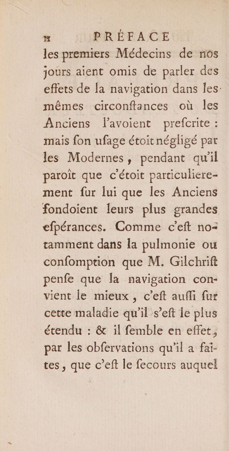 les premiers Médecins de nos jours aient omis de parler des effets de la navigation dans les mêmes circonftances où les Anciens Tavoient preferite : mais fon ufage étoit négligé par les Modernes f pendant qui! paroît que c’étoit particulière¬ ment fur lui que les Anciens fondoient leurs plus grandes cfpérances. Comme c eft no¬ tamment dans la pulmonie ou confomption que M. Gilchrift penfe que la navigation con¬ vient le mieux > c’efl: auffi fur cette maladie qu’il s’eft le plus étendu : êt il femble en effets par les obfervations qu’il a fan tes j que c’eft le feccurs auquel