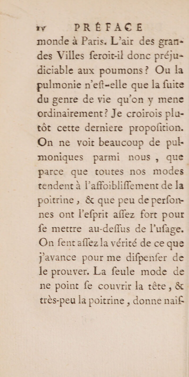 monde à Paris. L’air des çran- des Villes feroit-ii donc préju¬ diciable aux poumons? Ou la pulmonie n?efi-elle que la luite du genre de vie qu’cn y mene ordinairement? Je croirois plu¬ tôt cette derniere propofition. On ne voit beaucoup de pul- moniques parmi nous , que parce que toutes nos modes tendent à Tafibibliffernent de la poitrine , & que peu de perfon- nes ont Tefprit allez fort pour le mettre au-deffus de Tillage. On fent allez la vérité de ce que j’avance pour me difpenfer de le prouver. La feule mode de ne point fe couvrir la tète 5 & très-peu la poitrine ^ donne naif-