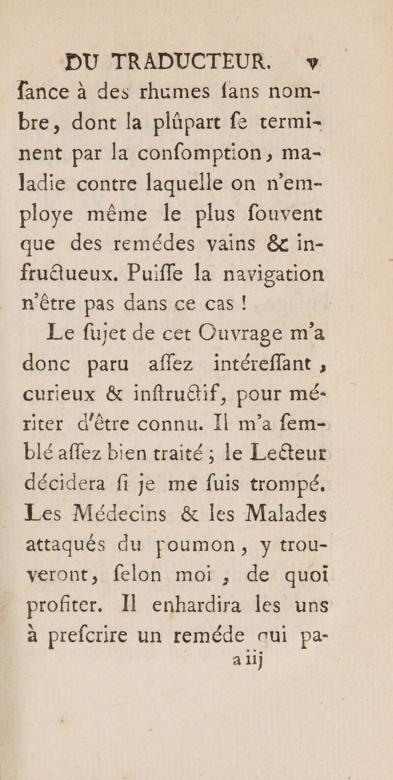 fance à des rhumes ians nom¬ bre, dont la plupart fe termi¬ nent par la confomption > ma¬ ladie contre laquelle on inem¬ ployé même le plus fouvent que des remèdes vains & in¬ fructueux. Pulffe la navigation n’être pas dans ce cas ! Le fujet de cet Ouvrage m’a donc paru affez intéreffant , curieux & inftruâif, pour mé¬ riter d'être connu. Il m’a fe ru¬ ble affez bien traité ; le Leéleur décidera fi je me fuis trompé. Les Médecins & les Malades attaqués du poumon, y trou¬ veront, felon moi , de quoi profiter. Il enhardira les uns à preferire un remède nui pa- a iij
