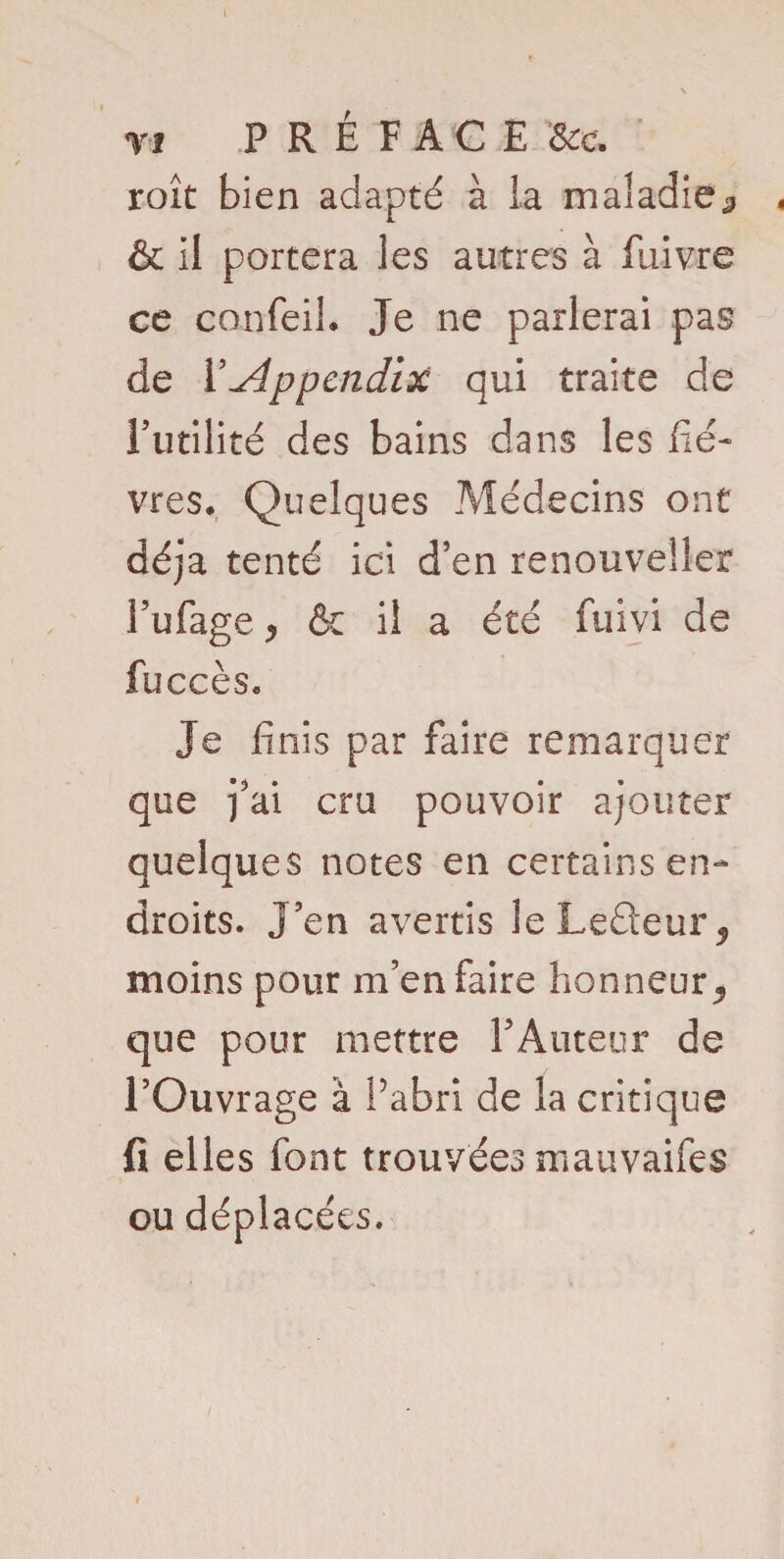 V f PRÉFACE Se e. roît bien adapté à la maladie^ . & il portera les autres à fiiivre ce confeil. Je ne parlerai pas de Y Appendix qui traite de Futilité des bains dans les liè¬ vres. Quelques Médecins ont déjà tenté ici d’en renouveller Fufage j & il a été fuivi de fuccès. Je finis par faire remarquer que j’ai cru pouvoir ajouter quelques notes en certains en¬ droits. J’en avertis leLeéteur, moins pour m’en faire honneur., que pour mettre l’Auteur de l’Ouvrage à Pabri de la critique fi elles font trouvées mauvaifes ou déplacées.