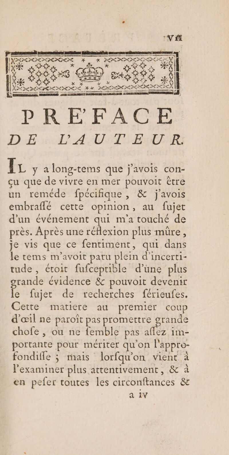 ’Vfï r-ü ><X XXXXX>î « *WlW *^A « y Xô-0' J>XS CObîO c^j -Q--^ .X K ~k” ^XXXXXXX' * + xxxxx uX ^ ••'C X A ! PREFACE £> £ VA U T E U R. Il y a long-tems que j’avois con¬ çu que de vivre en mer pouvoir être un remède fpécifique , ôc j’avois embrafTé cette opinion, au fujet d’un événement qui m’a touché de près. Après une réflexion plus mûre, je vis que ce fentiment, qui dans le tems m’avoit paru plein d’incerti¬ tude , étoit fufceptible d’une plus grande évidence 5c pouvoir devenir le fujet de recherches férieufes. Cette matière au premier coup d’œil ne paroît pas promettre grande chofe , ou ne femble pas allez im¬ portante pour mériter qu’on l'appro¬ fondi fle 5 niais lorfqu’on vient a l’examiner plus attentivement, 5c à en pefer toutes les circonftances 5c a iv