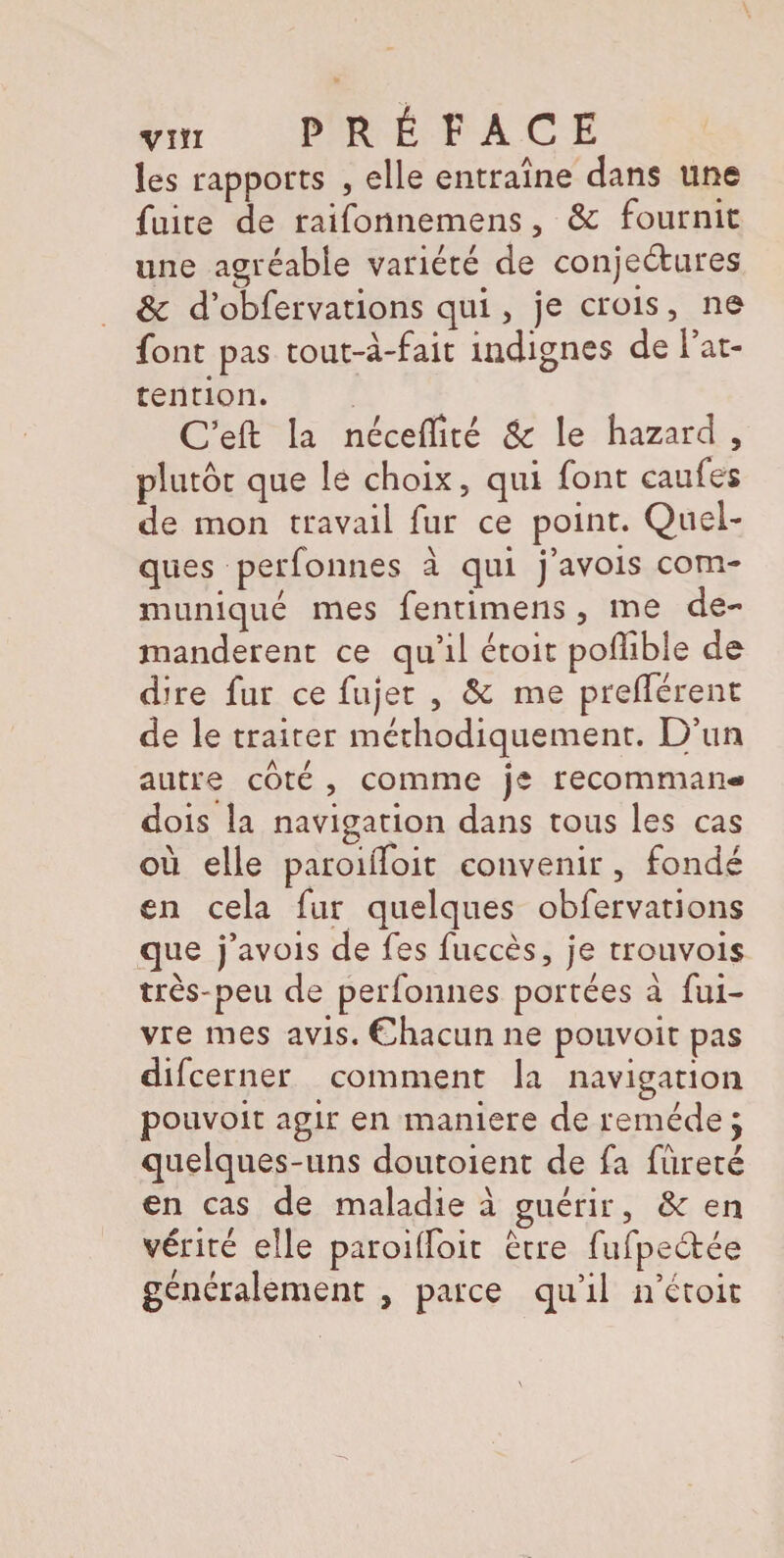 les rapports , elle entraîne dans une fuite de raifonnemens 5 8c fournit une agréable variété de conjeétures 8c d’obfervations qui, je crois, ne font pas tout-à-fait indignes de l’at¬ tention. C’eft la nécedîté 8c le hazard , plutôt que le choix, qui font caufes de mon travail fur ce point. Quel¬ ques ■perfonnes à qui j’avois com¬ muniqué mes fentimens 5 me de¬ mandèrent ce qu’il étoit poffible de dire fur ce fujet , 8c me prefférent de le traiter méthodiquement, p’un autre coté , comme je recomman- dois la navigation dans tous les cas où elle paroilfoit convenir, fondé en cela fur quelques obfervations que j’ avois de fes fuccès, je trouvois très-peu de perfonnes portées à fui- vre mes avis. Chacun ne pouvoit pas difcerner comment la navigation pouvoit agir en maniéré de remède j quelques-uns doutoient de fa fureté en cas de maladie à guérir ? 8c en vérité elle paroilfoit être fufpectée généralement , parce qu’il n’étoit