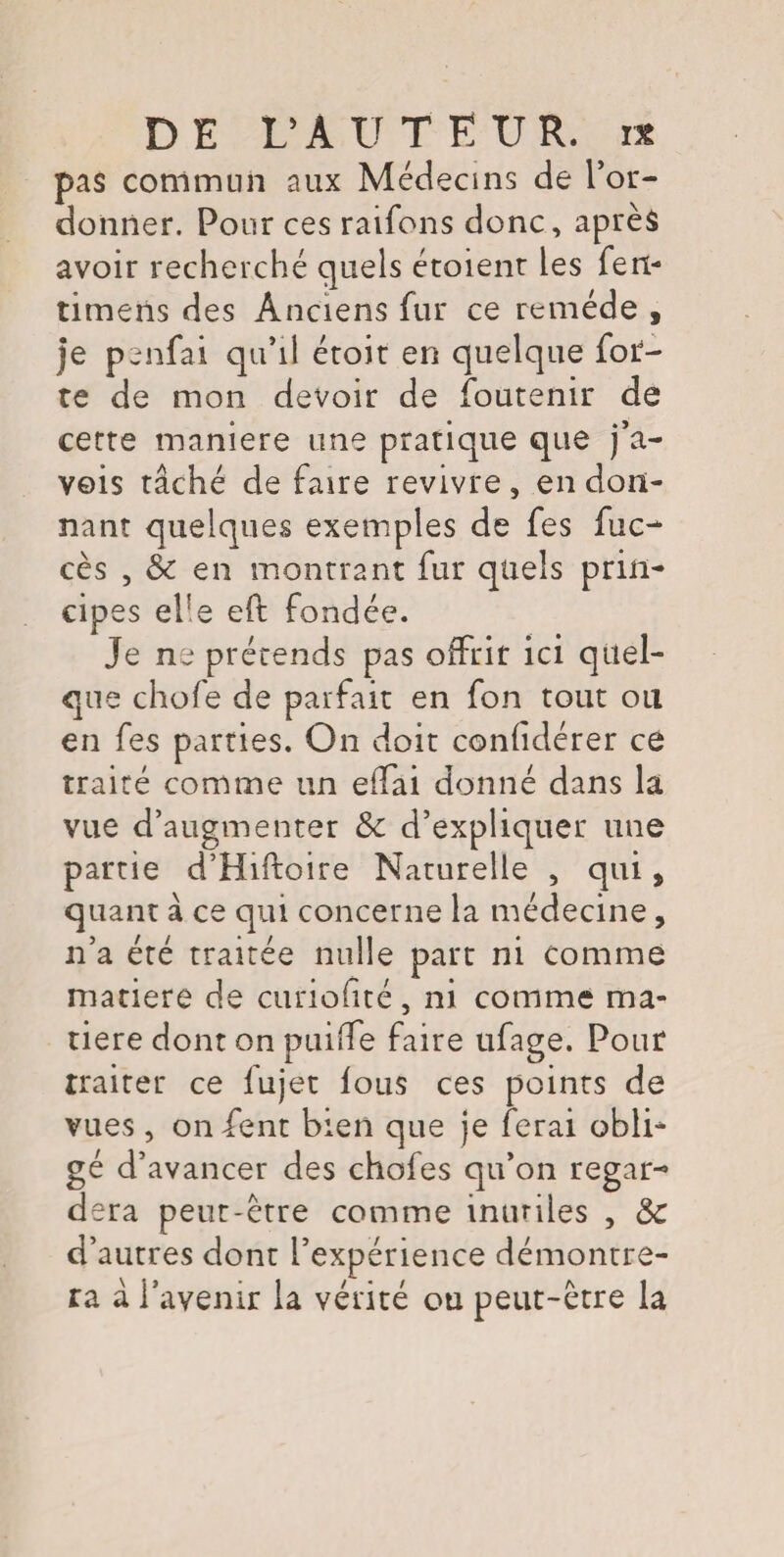 pas commun aux Médecins de l’or¬ donner. Pour ces raifons donc, après avoir recherché quels étaient les fen- timens des Anciens fur ce remède , je penfai qu’il étoit en quelque for¬ te de mon devoir de foutenir de cette maniéré une pratique que j’a- veis tâché de faire revivre, en don¬ nant quelques exemples de fes fuc- cès , & en montrant fur quels prin¬ cipes el!e eft fondée. Je ne prétends pas offrir ici quel¬ que chofe de parfait en fon tout on en fes parties. On doit confidérer ce traité comme un effai donné dans la vue d’augmenter & d’expliquer une partie d’Hiftoire Naturelle , qui, quant à ce qui concerne la médecine , n’a été traitée nulle part ni comme matière de curiofïté, ni comme ma¬ tière dont on puiffe faire ufage. Pour traiter ce lujet fous ces points de vues, onfent bien que je ferai obli* gé d’avancer des chofes qu’on regar¬ dera peut-être comme inutiles , ôc d’autres dont l’expérience démontre¬ ra à l’avenir la vérité ou peut-être la