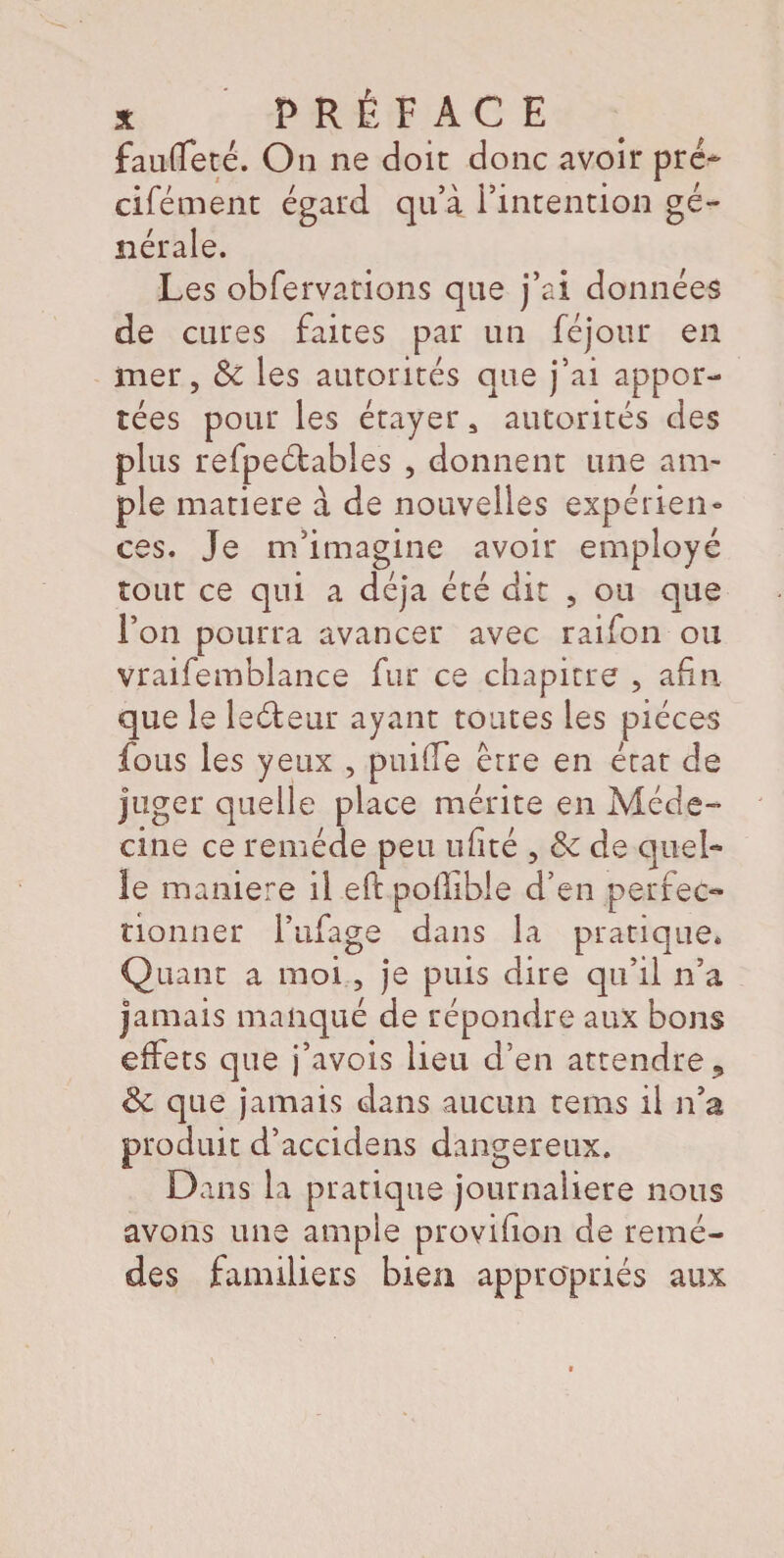 fauffeté. On ne doit donc avoir pré- cifément égard qu’à l’intention gé¬ nérale. Les obfervations que j’ai données de cures faites par un féjour en mer, & les autorités que j’ai appor¬ tées pour les étayer, autorités des plus refpeétabîes , donnent une am¬ ple matière à de nouvelles expérien¬ ces. Je m’imagine avoir employé tout ce qui a déjà été dit , ou que l’on pourra avancer avec raifon ou vraifemblance fur ce chapitre , afin que le le61 ear ayant toutes les pièces fous les yeux , puifle erre en état de juger quelle place mérite en Méde¬ cine ce remède peu ufité , & de quel¬ le maniéré il eft poflible d’en perfec¬ tionner l’ufage dans la pratique. Quant a moi, je puis dire qu’il n’a jamais manqué de répondre aux bons effets que j’avois lieu d’en attendre, & que jamais dans aucun rems il n’a produit d’accidens dangereux. Dans la pratique journalière nous avons une ample provision de remè¬ des familiers bien appropriés aux