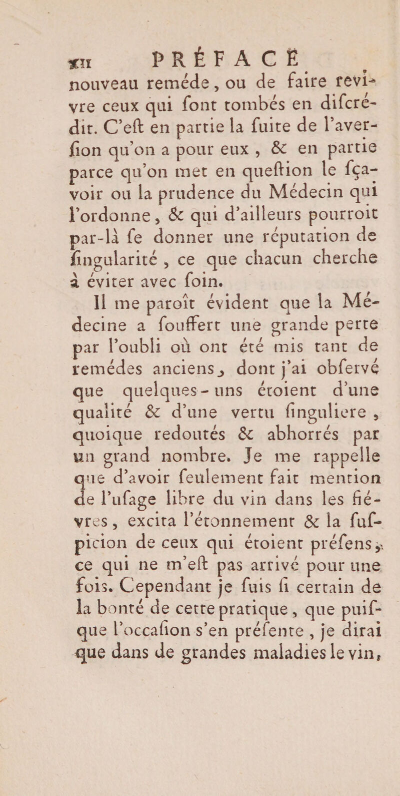 nouveau remède, ou de faire revi¬ vre ceux qui font tombés en difcre- dit. C’eft en partie la fuite de Paver- fion qu’on a pour eux , &c en partie parce qu’on met en queftion le fça- voir ou la prudence du Médecin qui l’ordonne > & qui d’ailleurs pourroit par-là fe donner une réputation de Angularité > ce que chacun cherche à éviter avec foin. îl me paroît évident que la Mé¬ decine a fouffert une grande perte par l’oubli où ont été mis tant de remèdes anciens_> dont j’ai obfervé que quelques-uns étoient d’une qualité & d’une vertu finguliere , quoique redoutés & abhorrés par un grand nombre. Je me rappelle que d’avoir feulement fait mention de Pufage libre du vin dans les fiè¬ vres , excita l’étonnement & la fuf- picion de ceux qui étoient préfensy ce qui ne m’efl: pas arrivé pour une fois. Cependant je fuis fi certain de la bonté de cette pratique , que puif- que Poccafion s’en préfente , je dirai que dans de grandes maladies le vin,