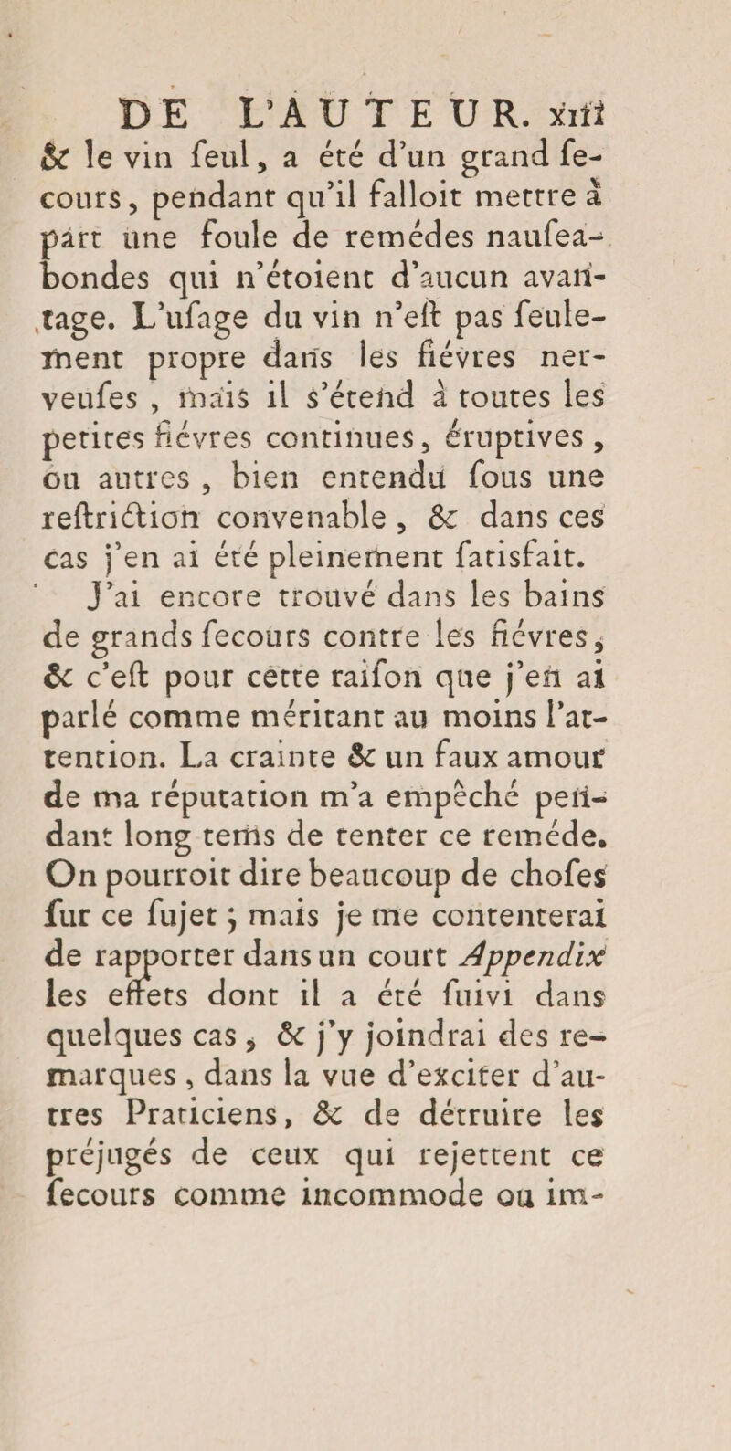& le vin feul, a été d’un grand fe- cours, pendant qu’il falloit mettre à part une foule de remèdes naufea^ bondes qui n’étoient d’aucun avan¬ tage. L’ufage du vin n’eft pas feule¬ ment propre dans les fièvres ner- veufes , mais il s’étend à toutes les petites fièvres continues, éruptives, ou autres , bien entendu fous une reftriélion convenable , &c dans ces cas j’en ai été pleinement fatisfait. J’ai encore trouvé dans les bains de grands fecours contre les fièvres, ôc c’eft pour cette raifon que j’en ai parlé comme méritant au moins l’at¬ tention. L,a crainte & un faux amour de ma réputation m’a empêché pen¬ dant long tems de tenter ce remède. On pourroit dire beaucoup de chofes fur ce fujet} mais je me contenterai de rapporter dans un court Appendix les effets dont il a été fuivi dans quelques cas * ôc j’y joindrai des re¬ marques , dans la vue d’exciter d’au¬ tres Praticiens, & de détruire les préjugés de ceux qui rejettent ce fecours comme incommode ou im-