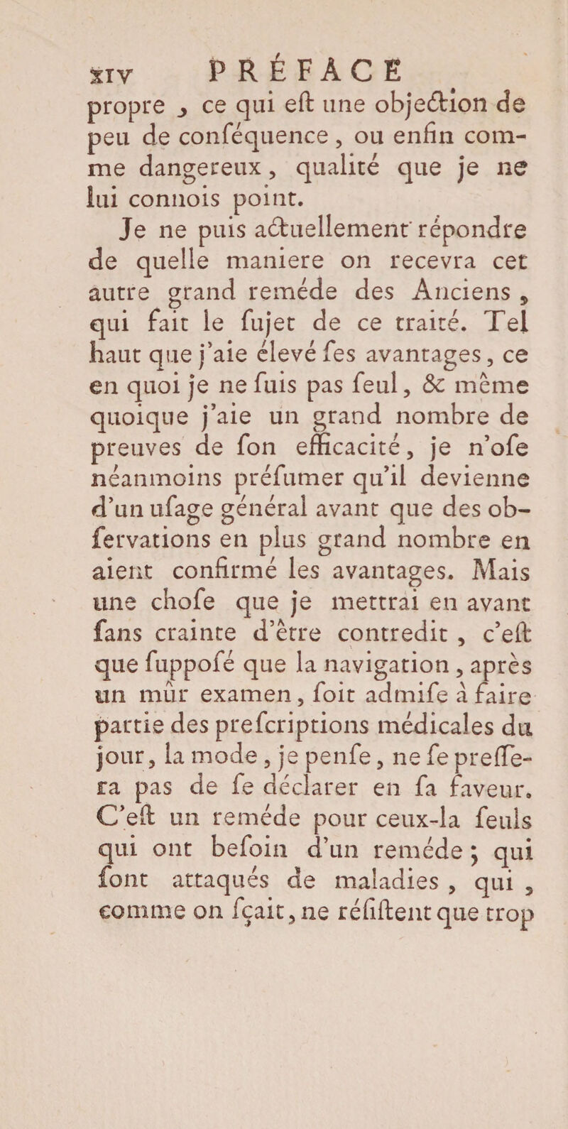 propre _> ce qui eft une objeéhon de peu de conféquence , ou enfin com¬ me dangereux, qualité que je ne lui connois point. Je ne puis actuellement' répondre de quelle maniéré on recevra cet autre grand remède des Anciens , qui fait le fujet de ce traité. Tel haut que j’aie élevé fes avantages, ce en quoi je ne fuis pas feul, & même quoique j’aie un grand nombre de preuves de fon efficacité, je n’ofe néanmoins préfumer qu’il devienne dïmufage général avant que des ob¬ servations en plus grand nombre en aient confirmé les avantages. Mais une chofe que je mettrai en avant fans crainte d’être contredit , c’eit que fuppofé que la navigation , après un mûr examen, foit admife à faire partie des prefcriptions médicales du jour, la mode, je penfe, ne fe pre(fe¬ ra pas de fe déclarer en fa faveur, C’eft un remède pour ceux-la Seuls qui ont befoin d’un remède ; qui font attaqués de maladies , qui 3 comme on fçait,ne réfiftentque trop