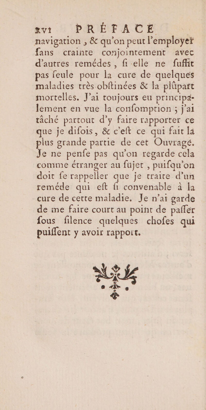 navigation & qu’on peut l’employeï fans crainte conjointement avec d’autres remèdes , fi elle ne fufHt pas feule pour la cure de quelques maladies très obftinées & la plupart mortelles. J’ai toujours eu principa¬ lement en vue la confomption ; j’ai tâché partout d’y faire rapporter ce que je difois, & c’eft ce qui fait la plus grande partie de cet Ouvragé, je ne penfe pas qu’on regarde cela comme étranger au fil jet , ptiifqu’on doit fe rappeller que je traite d’un remède qui eft fi convenable à la cure de cette maladie. Je n’ai garde de me faire court au point de paffer fous filence quelques chofes qui puiflem y avoir rapport. O
