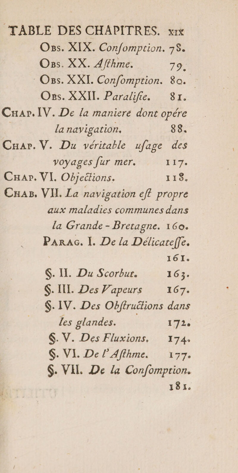 Obs. XIX. Conjomption. 7$. Obs. XX. Afthme. 7^ • Obs. XXI. Confomption. 8q. Oes. XXII. Paralife. 81. Chap. IV. Z>£ manière dont opère la navigation. 88. Chap. V* Du véritable ufage des voyages fur mer. 117, Chap. VI. Objections. 118. Ch A B. VIL Zæ navigation ejl propre aux maladies communes dam la Grande-Bretagne. 160c Parag. I. De la Délicatejfe. i6lo §. II. Du Scorbut. 163. §. III. Vapeurs 167. §. IV. Z>£j Obftruclions dans » les glandes. 172. Y. Des Fluxions, 174. §. VI. Z)e Z Afthme. 177. §. VII. Confomption. 181. /