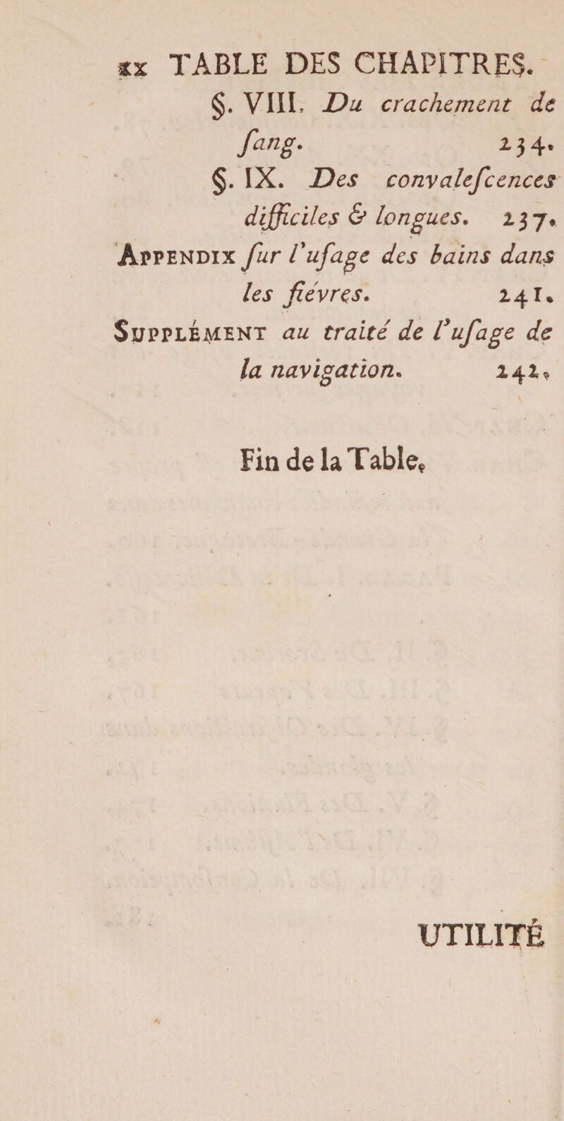 §. VIII. Du crachement de fang. 13 4. §. IX. Des convalefcences difficiles & longues. 23 7* Appendix fur l'ufage des bains dans les fièvres. 241. Suppléaient au traité de C ufage de la navigation. 142* Fin de la Table* UTILITÉ