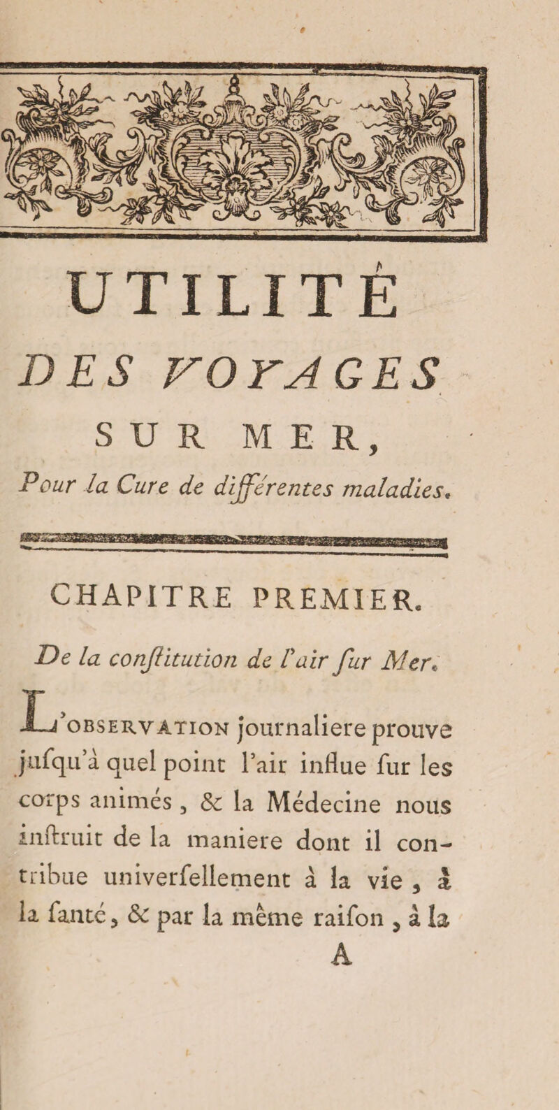 DES VOYAGES SUR MER, Pour la Cure de différentes maladies, CHAPITRE PREMIER. De la conftitution de l'air fur Mer. Inobservation journalière prouve jufqu a quel point l’air influe fur les corps animés , Sc la Médecine nous inftruit de la maniéré dont il con¬ tribue univerfellement à. la vie 3 à la fanté 5 & par la même raifon , à la A