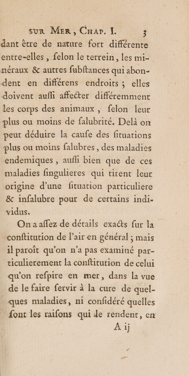 dant être de nature fort différente entre-elles , felon le terrein, les mi¬ néraux & autres fubftances qui abon¬ dent en diftérens endroits j elles doivent aufli affeder différemment les corps des animaux , felon leur plus ou moins de falubrité. Delà on peut déduire la caufe des fituations plus ou moins falubres, des maladies endémiques , aufli bien que de ces maladies fingulieres qui tirent leur origine d’une fituation particulière ôc infalubre pour de certains indi¬ vidus. On a affez de détails exads fur la conftitution de l’air en général j mais il paroît qu’on n’a pas examiné par¬ ticulièrement la conftitution de celui qu’on refpire en mer, dans la vue de le faire fervir à la cure de quel¬ ques maladies, ni confidéré quelles font les raifons qui Je rendent, en Ai]