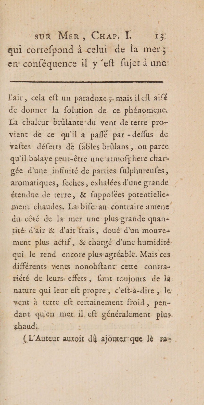 qui correfpond à celui de la mer 5 en conféquence il y 'eft fujet à une' Fair, cela eft un paradoxe .p, mais il eft aifé de donner la foliation de- ce phénomène. La chaleur Brûlante du vent de terre pro^* vient de ce qu’il a paffé par-deffus de vaftes déferts de fables brûlans , ou parce qu’il balaye peut-être une atmofphere char¬ gée d’une infinité de parties fulphureufes, aromatiques, feches, exhalées d’une grande étendue de terre, Sc fuppofées potentielle* ment chaudes. La~bife~au contraire amène dm côté de la mer une plus grande quan¬ tité d’air & d’air frais, doué d’un mouvez ment plus aéhf, & chargé d’une humidité qui le rend encore plus agréable. Mais ces différents vents nonobftanr cette contra* liété de leurs* effets , font toujours de la nature qui leur eft propre , c eft-à-dire , le. vent à terre eft certainement froid, pen¬ dant qa’en mer, il eft généralement plu:? shaud., ' ^ ( L’Auteur auroit du ajouter q®e lè rat