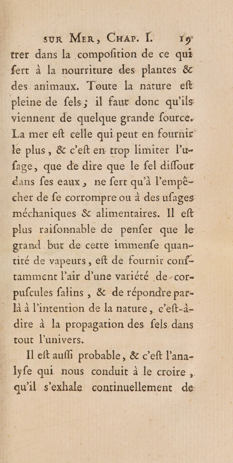 trer dans la compofition de ce qui fert à la nourriture des plantes 8c des animaux. Toute la nature eft pleine de fels; il faut donc qu’ils viennent de quelque grande fource* La mer eft celle qui peut en fournit le plus , 8c c’eft en trop limiter Tu- fage, que de dire que le fel diftout dans fes eaux j ne fert qu’à Tempe- cher de fe corrompre ou à des ufages méchaniques 6c alimentaires. Il eft plus raifonnable de penfer que le grand but de cette immenfe quan¬ tité de vapeurs , eft de fournir coiif- tamment l’air d’une variété de cor- pufcules falins , 8c de répondre par¬ la à Tintention de la nature c’eft-à- dire à la propagation des fels dans tout Tunivers. Il eft auffi probable, 8c c’eft fana- lyfe qui nous conduit à le croire 3 qu’il s’exhale continuellement de