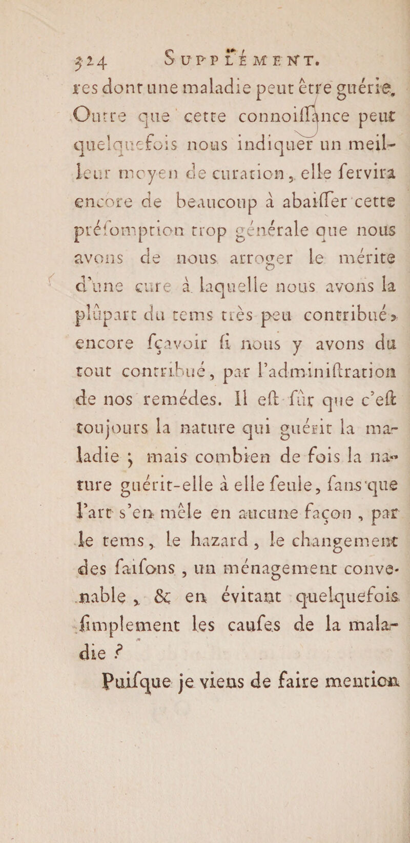 res dont une maladie peur erre guérie. Outre que cetre connoill^nce peur quelquefois nous indiquer un meil¬ leur moyen de curation,, elle fer vira, encore de beaucoup à abaiffer cette présomption trop générale que nous avons de nous arroger le mérite O d'une cure à laquelle nous avons la plupart du rems très peu contribués encore fçavoir fi nous y avons du tout contribué, par Padminiflration de nos remèdes, il efl fur que c’eft toujours la nature qui guérir la ma¬ ladie } mais combien de fois la na« tare guérit-elle à elle feule, fans'que Fart s’en mêle en aucune façon , par le te ms, le hazard, le changement: des faifons , un ménagement conve¬ nable ,, ôc en évitant quelquefois, {implement les caufe.s de la mala,- die ? Puifque je viens de faire mention