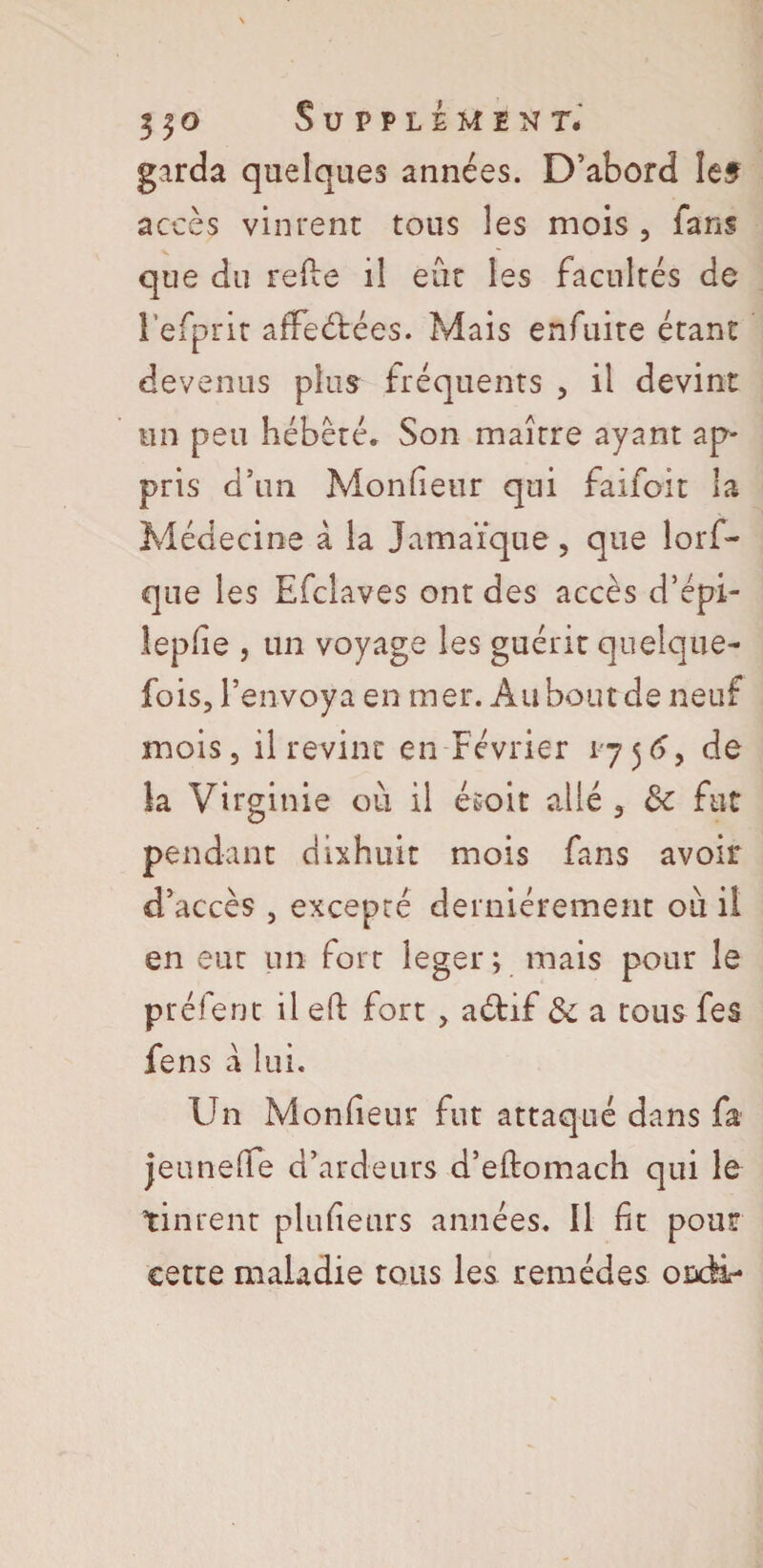 3|o Supplement# garda quelques années. D’abord îef accès vinrent tous les mois , fans que du refie il eût les facultés de l’efprit affrétées. Mais enfuite étant devenus plus fréquents , il devint un peu hébété. Son maître ayant ap¬ pris d’un Moniteur qui faifoit la Médecine à la Jamaïque, que lorf- que les Efclaves ont des accès d’épi- leplîe , un voyage les guérit quelque¬ fois, l’envoya en mer. Au bout de neuf mois, il revint en Février 1756, de la Virginie où il ésoit allé , de fut pendant dixhuit mois fans avoir d’accès , excepté dernièrement où il en eut un fort léger;. mais pour le préfent il eft fort , aélif de a tous fe$ fens à lui. Un Moniteur fut attaqué dans fa jeunelfe d’ardeurs d’eftomach qui le tinrent plulieurs années. Il fit pour cette maladie tous les remèdes ordi-