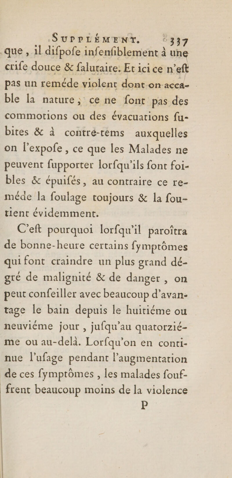 que , il difpofe infenfiblement à unç crife douce 6c falutaire. Et ici ce n’eft pas un remede violent dont on acca¬ ble la nature, ce ne font pas des commotions ou des évacuations fu~ bites 6c à contre-tems auxquelles on l’expofe, ce que les Malades ne peuvent fupporter lorfqu’ils font foi¬ bles 6c épuifés 3 au contraire ce re¬ mède la foulage toujours 6c la fou- tient évidemment. C’eft pourquoi lorfqu’il paroîtra de bonne-heure certains fymptômes qui font craindre un plus grand dé- gré de malignité 6c de danger , 011 peut confeiller avec beaucoup d’avan¬ tage le bain depuis le huitième ou neuvième jour , jufqu’au quatorziè¬ me ou au-delà. Lorfqu’on en conti¬ nue Fufage pendant l’augmentation de ces fymptbmes, les malades fouf- frent beaucoup moins de la violence P